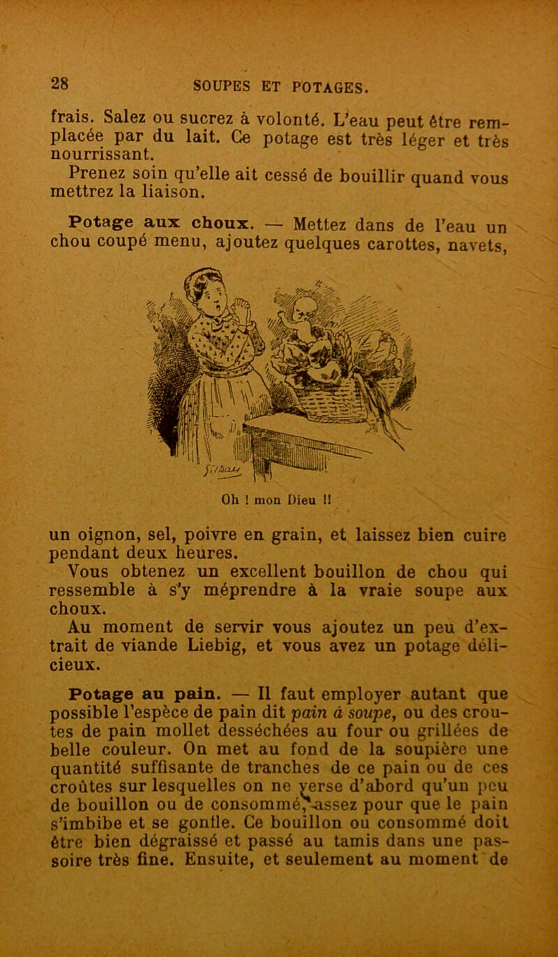 frais. Salez ou sucrez à volonté. L’eau peut être rem- placée par du lait. Ce potage est très léger et très nourrissant. Prenez soin qu elle ait cessé de bouillir quand vous mettrez la liaison. Potage aux choux. — Mettez dans de l’eau un chou coupé menu, ajoutez quelques carottes, navets, Oh ! mon Dieu !! un oignon, sel, poivre en grain, et laissez bien cuire pendant deux heures. Vous obtenez un excellent bouillon de chou qui ressemble à s’y méprendre à la vraie soupe aux choux. Au moment de servir vous ajoutez un peu d’ex- trait de viande Liebig, et vous avez un potage déli- cieux. Potage au pain. — Il faut employer autant que possible l’espèce de pain dit pain à soupe, ou des croû- tes de pain mollet desséchées au four ou grillées de belle couleur. On met au fond de la soupière une quantité suffisante de tranches de ce pain ou de ces croûtes sur lesquelles on ne verse d’abord qu’un peu de bouillon ou de consommé, assez pour que le pain s’imbibe et se gonfle. Ce bouillon ou consommé doit être bien dégraissé et passé au tamis dans une pas- soire très fine. Ensuite, et seulement au moment de