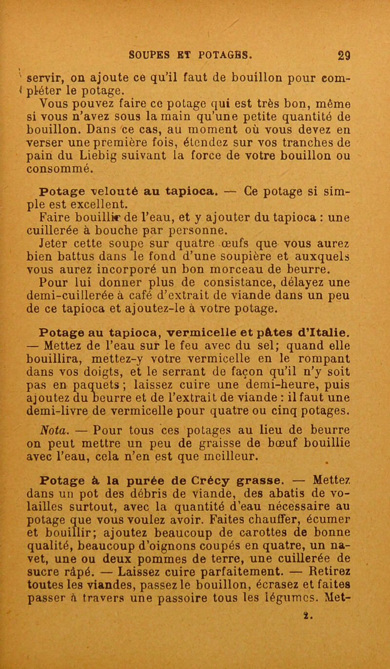 ' servir, on ajoute ce qu’il faut de bouillon pour eom- < pléter le potage. Vous pouvez faire ce potage qui est très bon, même si vous n’avez sous la main qu’une petite quantité de bouillon. Dans ce cas, au moment où vous devez en verser une première fois, étendez sur vos tranches de pain du Liebig suivant la force de votre bouillon ou consommé. Potage velouté au tapioca. — Ce potage si sim- ple est excellent. Faire bouillir de l’eau, et y ajouter du tapioca : une cuillerée à bouche par personne. Jeter cette soupe sur quatre œufs que vous aurez bien battus dans le fond d’une soupière et auxquels vous aurez incorporé un bon morceau de beurre. Pour lui donner plus de consistance, délayez une demi-cuillerée à café d’extrait de viande dans un peu de ce tapioca et ajoutez-le à votre potage. Potage au tapioca, vermicelle et pâtes d’Italie. — Mettez de l’eau sur le feu avec du sel; quand elle bouillira, mettez-y votre vermicelle en le rompant dans vos doigts, et le serrant de façon qu’il n’y soit pas en paquets ; laissez cuire une demi-heure, puis ajoutez du beurre et de l’extrait de viande : il faut une demi-livre de vermicelle pour quatre ou cinq potages. Nota. — Pour tous ces potages au lieu de beurre on peut mettre un peu de graisse de bœuf bouillie avec l’eau, cela n’en est que meilleur. Potage à, la purée de Crécy grasse. — Mettez dans un pot des débris de viande, des abatis de vo- lailles surtout, avec la quantité d’eau nécessaire au potage que vous voulez avoir. Faites chauffer, écumer et bouillir; ajoutez beaucoup de carottes de bonne qualité, beaucoup d’oignons coupés en quatre, un na- vet, une ou deux pommes de terre, une cuillerée de sucre râpé. — Laissez cuire parfaitement. — Retirez toutes les viandes, passez le bouillon, écrasez et faites passer à travers une passoire tous les légumes. Met- ï.