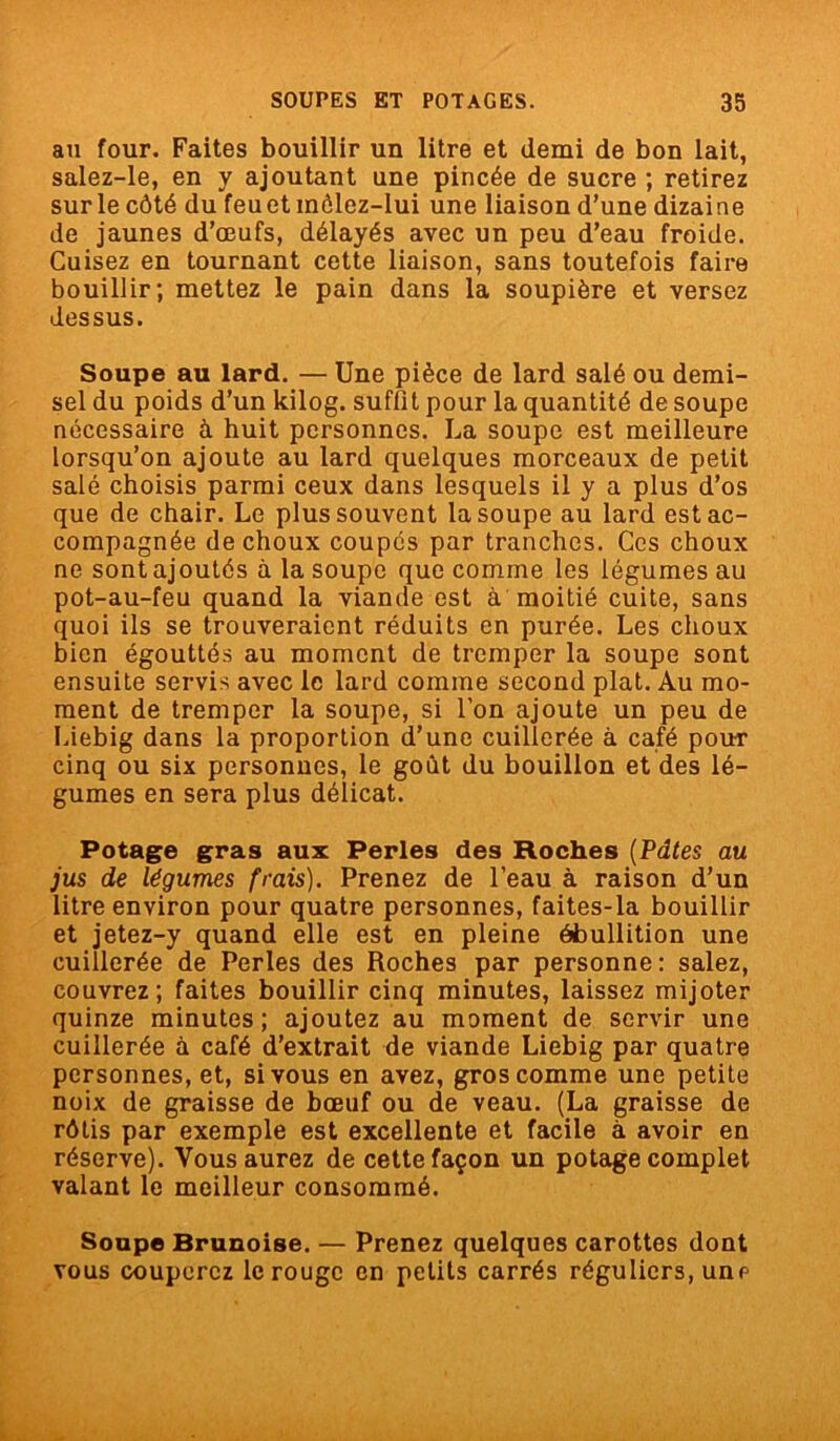 au four. Faites bouillir un litre et demi de bon lait, salez-le, en y ajoutant une pincée de sucre ; retirez sur le côté du feu et môlez-lui une liaison d’une dizaine de jaunes d’œufs, délayés avec un peu d’eau froide. Cuisez en tournant cette liaison, sans toutefois faire bouillir; mettez le pain dans la soupière et versez dessus. Soupe au lard. — Une pièce de lard salé ou demi- sel du poids d’un kilog. suffit pour la quantité de soupe nécessaire à huit personnes. La soupe est meilleure lorsqu’on ajoute au lard quelques morceaux de petit salé choisis parmi ceux dans lesquels il y a plus d’os que de chair. Le plus souvent la soupe au lard est ac- compagnée de choux coupés par tranches. Ces choux ne sont ajoutés à la soupe que comme les légumes au pot-au-feu quand la viande est à moitié cuite, sans quoi ils se trouveraient réduits en purée. Les choux bien égouttés au moment de tremper la soupe sont ensuite servis avec le lard comme second plat. Au mo- ment de tremper la soupe, si l’on ajoute un peu de Liebig dans la proportion d’une cuillerée à café pour cinq ou six personnes, le goût du bouillon et des lé- gumes en sera plus délicat. Potage gras aux Perles des Roches (Pâtes au jus de légumes frais). Prenez de l’eau à raison d’un litre environ pour quatre personnes, faites-la bouillir et jetez-y quand elle est en pleine ébullition une cuillerée de Perles des Roches par personne: salez, couvrez; faites bouillir cinq minutes, laissez mijoter quinze minutes; ajoutez au moment de servir une cuillerée à café d’extrait de viande Liebig par quatre personnes, et, si vous en avez, gros comme une petite noix de graisse de bœuf ou de veau. (La graisse de rôtis par exemple est excellente et facile à avoir en réserve). Vous aurez de cette façon un potage complet valant le meilleur consommé. Soupe Brunoise. — Prenez quelques carottes dont vous couperez le rouge en petits carrés réguliers, une