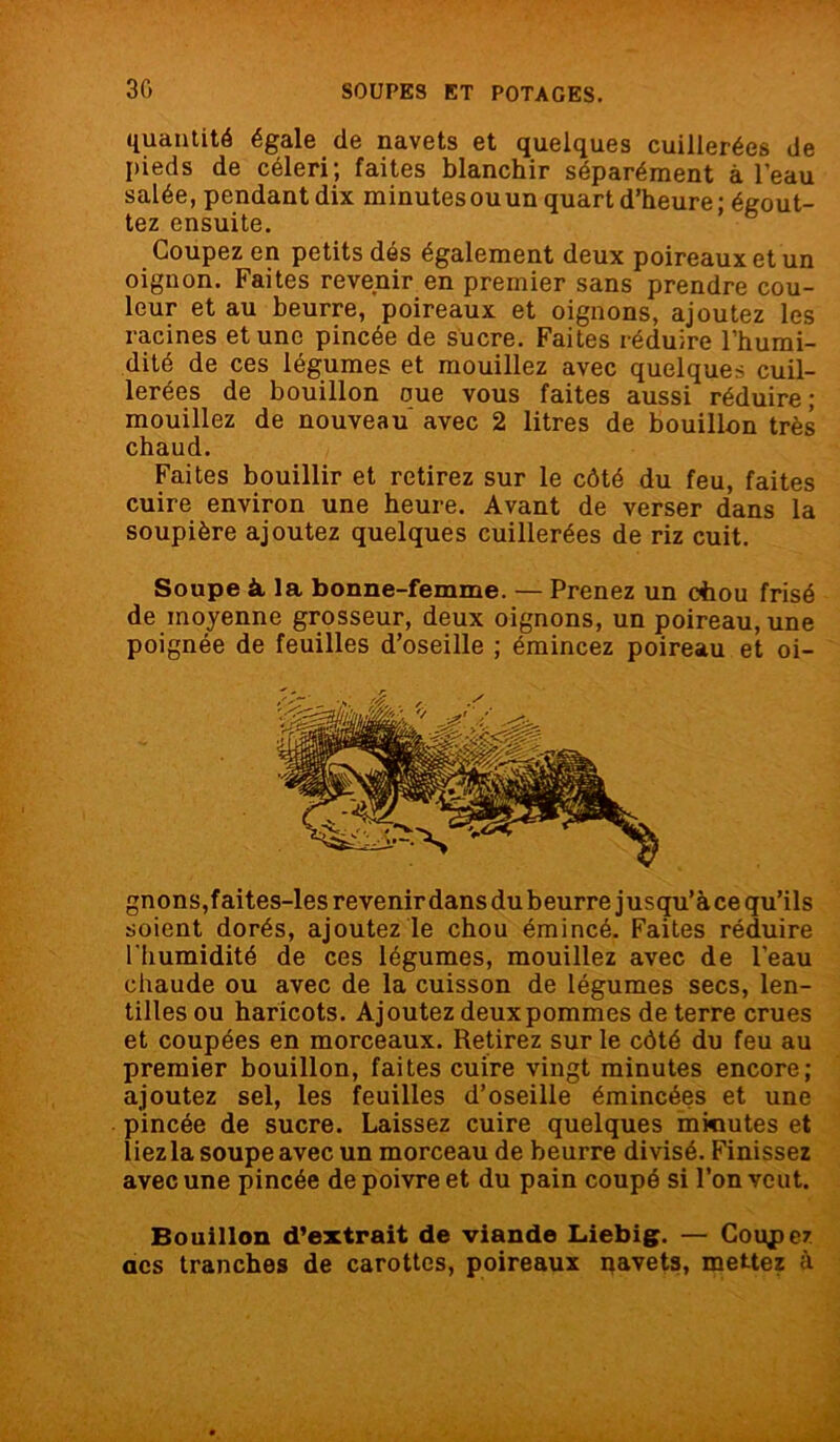 quantité égale de navets et quelques cuillerées de pieds de céleri; faites blanchir séparément à l’eau salée, pendant dix minutes ouun quart d’heure ; égout- tez ensuite. Coupez en petits dés également deux poireaux et un oignon. Faites revenir en premier sans prendre cou- leur et au beurre, poireaux et oignons, ajoutez les racines et une pincée de sucre. Faites réduire l'humi- dité de ces légumes et mouillez avec quelques cuil- lerées de bouillon oue vous faites aussi réduire; mouillez de nouveau avec 2 litres de bouillon très chaud. Faites bouillir et retirez sur le côté du feu, faites cuire environ une heure. Avant de verser dans la soupière ajoutez quelques cuillerées de riz cuit. Soupe à la bonne-femme. — Prenez un cftou frisé de moyenne grosseur, deux oignons, un poireau, une poignée de feuilles d’oseille ; émincez poireau et oi- gnons,faites-les revenir dans du beurre jusqu’àce qu’ils soient dorés, ajoutez le chou émincé. Faites réduire l'humidité de ces légumes, mouillez avec de l’eau chaude ou avec de la cuisson de légumes secs, len- tilles ou haricots. Ajoutez deux pommes de terre crues et coupées en morceaux. Retirez sur le côté du feu au premier bouillon, faites cuire vingt minutes encore; ajoutez sel, les feuilles d’oseille émincées et une pincée de sucre. Laissez cuire quelques mkiutes et liezla soupe avec un morceau de beurre divisé. Finissez avec une pincée de poivre et du pain coupé si l’on veut. Bouillon d’extrait de viande Liebig. — Coupez acs tranches de carottes, poireaux pavets, mettez à