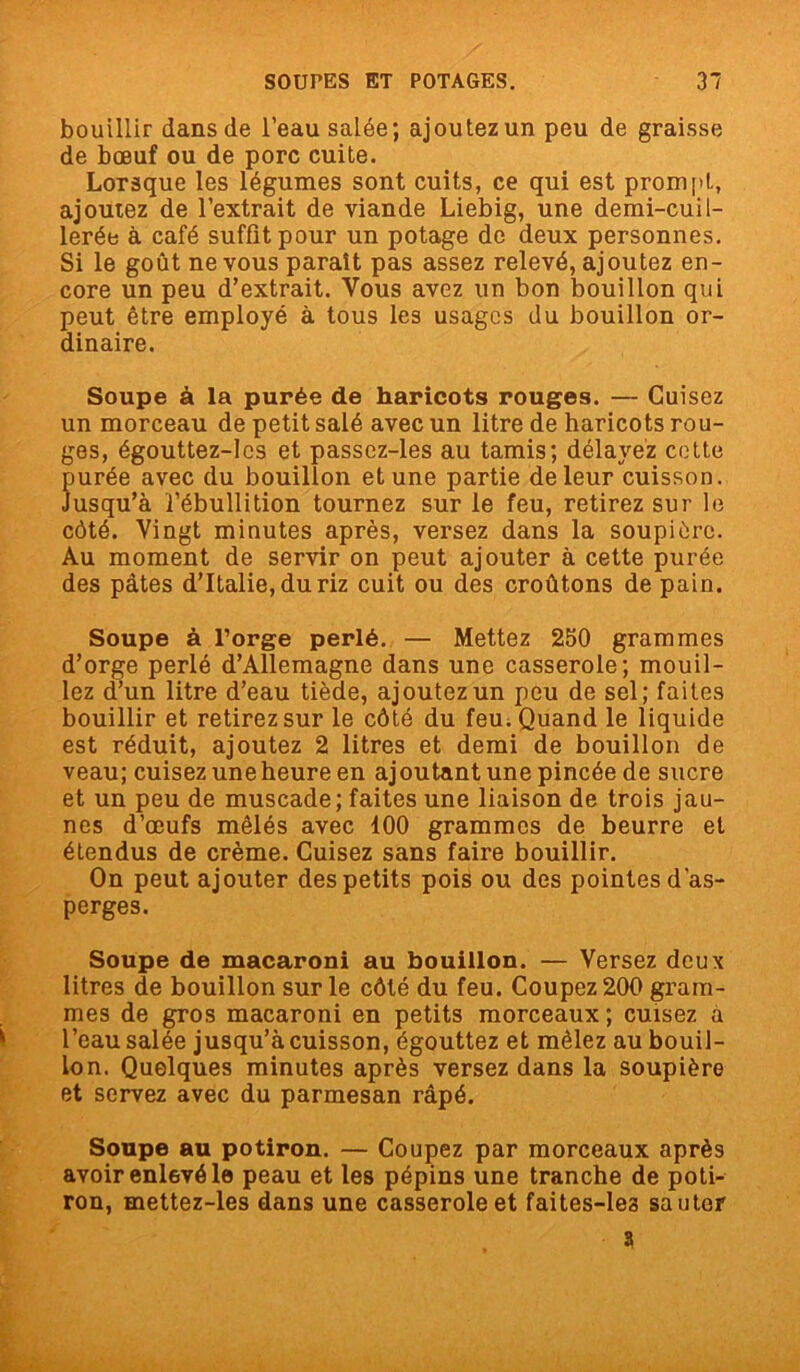 bouillir dans de l’eau salée; ajoutez un peu de graisse de bœuf ou de porc cuite. Lorsque les légumes sont cuits, ce qui est prompt, ajoutez de l’extrait de viande Liebig, une demi-cuil- lerée à café suffît pour un potage de deux personnes. Si le goût ne vous paraît pas assez relevé, ajoutez en- core un peu d’extrait. Vous avez un bon bouillon qui peut être employé à tous les usages du bouillon or- dinaire. Soupe à la purée de haricots rouges. — Cuisez un morceau de petit salé avec un litre de haricots rou- ges, égouttez-lcs et passez-les au tamis; délayez cette purée avec du bouillon et une partie de leur cuisson. Jusqu’à l’ébullition tournez sur le feu, retirez sur le côté. Vingt minutes après, versez dans la soupière. Au moment de servir on peut ajouter à cette purée des pâtes d’Italie, du riz cuit ou des croûtons de pain. Soupe à l’orge perlé. — Mettez 250 grammes d’orge perlé d’Allemagne dans une casserole; mouil- lez d’un litre d’eau tiède, ajoutez un peu de sel; faites bouillir et retirez sur le côté du feu. Quand le liquide est réduit, ajoutez 2 litres et demi de bouillon de veau; cuisez une heure en ajoutant une pincée de sucre et un peu de muscade; faites une liaison de trois jau- nes d’œufs mêlés avec 100 grammes de beurre et étendus de crème. Cuisez sans faire bouillir. On peut ajouter des petits pois ou des pointes d'as- perges. Soupe de macaroni au bouillon. — Versez deux litres de bouillon sur le côté du feu. Coupez 200 gram- mes de gros macaroni en petits morceaux ; cuisez a l’eau salée jusqu’à cuisson, égouttez et mêlez au bouil- lon. Quelques minutes après versez dans la soupière et servez avec du parmesan râpé. Soupe au potiron. — Coupez par morceaux après avoir enlevé le peau et les pépins une tranche de poti- ron, mettez-les dans une casserole et faites-les sauter a