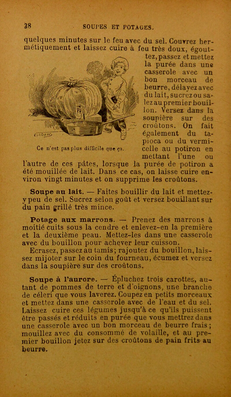 quelques minutes sur le feu avec du sel. Couvrez her- métiquement et laissez cuire à feu très doux, égout- tez, passez et mettez la purée dans une casserole avec un bon morceau de beurre, délayez avec du lait, sucrez ou sa- lez au premier bouil- lon. Versez dans la soupière sur des croûtons. On fait également du ta- pioca ou du vermi- Ce n’est pas plus difficile que ç*. celle au potiron en mettant l’une ou l’autre de ces pâtes, lorsque la purée de potiron a été mouillée de lait. Dans ce cas, on laisse cuire en- viron vingt minutes et on supprime les croûtons. Soupe au lait. — Faites bouillir du lait et mettez- y peu de sel. Sucrez selon goût et versez bouillant sur du pain grillé très mince. Potage aux marrons. — Prenez des marrons à moitié cuits sous la cendre et enlevez-en la première et la deuxième peau. Mettez-les dans une casserole avec du bouillon pour achever leur cuisson. Ecrasez, passez au tamis; rajoutez du bouillon, lais- sez mijoter sur le coin du fourneau, écumez et versez dans la soupière sur des croûtons. Soupe à l’aurore. — Épluchez trois carottes, au- tant de pommes de terre et d'oignons, une branche de céleri que vous laverez. Coupez en petits morceaux et mettez dans une casserole avec de l’eau et du sel. Laissez cuire ces légumes jusqu’à ce qu’ils puissent être passés et réduits en purée que vous mettrez dans une casserole avec un bon morceau de beurre frais ; mouillez avec du consommé de volaille, et au pre- mier bouillon jetez sur des croûtons de pain frits au beurre.