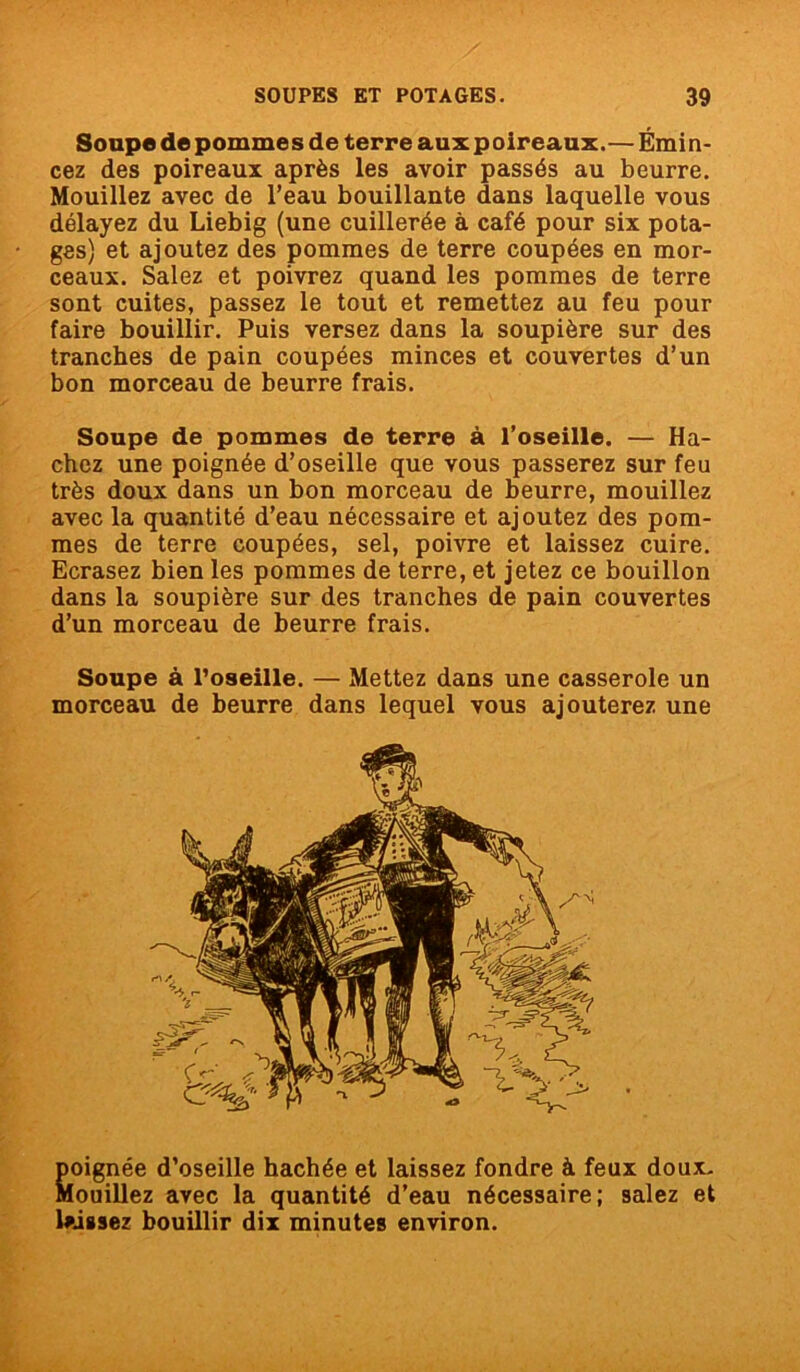 Soupe de pomme s de terre aux p oireaux. — Émi n- cez des poireaux après les avoir passés au beurre. Mouillez avec de l’eau bouillante dans laquelle vous délayez du Liebig (une cuillerée à café pour six pota- ges) et ajoutez des pommes de terre coupées en mor- ceaux. Salez et poivrez quand les pommes de terre sont cuites, passez le tout et remettez au feu pour faire bouillir. Puis versez dans la soupière sur des tranches de pain coupées minces et couvertes d’un bon morceau de beurre frais. Soupe de pommes de terre à l’oseille. — Ha- chez une poignée d’oseille que vous passerez sur feu très doux dans un bon morceau de beurre, mouillez avec la quantité d’eau nécessaire et ajoutez des pom- mes de terre coupées, sel, poivre et laissez cuire. Ecrasez bien les pommes de terre, et jetez ce bouillon dans la soupière sur des tranches de pain couvertes d’un morceau de beurre frais. Soupe à l'oseille. — Mettez dans une casserole un morceau de beurre dans lequel vous ajouterez une poignée d’oseille hachée et laissez fondre à feux doux. Mouillez avec la quantité d’eau nécessaire; salez et laissez bouillir dix minutes environ.