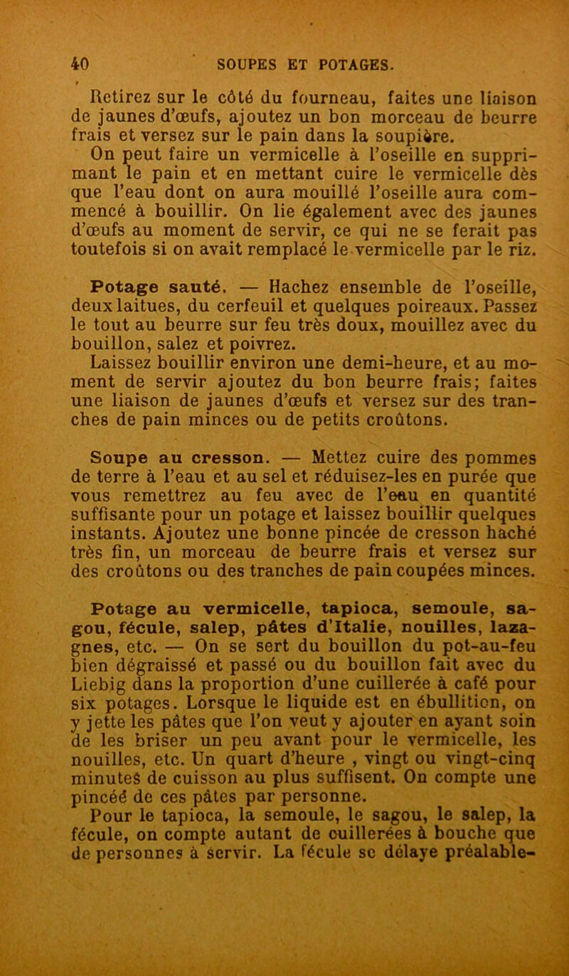 Retirez sur le côté du fourneau, faites une liaison de jaunes d’œufs, ajoutez un bon morceau de beurre frais et versez sur le pain dans la soupière. On peut faire un vermicelle à l’oseille en suppri- mant le pain et en mettant cuire le vermicelle dès que l’eau dont on aura mouillé l’oseille aura com- mencé à bouillir. On lie également avec des jaunes d’œufs au moment de servir, ce qui ne se ferait pas toutefois si on avait remplacé le vermicelle par le riz. Potage sauté. — Hachez ensemble de l’oseille, deux laitues, du cerfeuil et quelques poireaux. Passez le tout au beurre sur feu très doux, mouillez avec du bouillon, salez et poivrez. Laissez bouillir environ une demi-heure, et au mo- ment de servir ajoutez du bon beurre frais; faites une liaison de jaunes d’œufs et versez sur des tran- ches de pain minces ou de petits croûtons. Soupe au cresson. — Mettez cuire des pommes de terre à l’eau et au sel et réduisez-les en purée que vous remettrez au feu avec de l’eau en quantité suffisante pour un potage et laissez bouillir quelques instants. Ajoutez une bonne pincée de cresson haché très fin, un morceau de beurre frais et versez sur des croûtons ou des tranches de pain coupées minces. Potage au vermicelle, tapioca, semoule, sa- gou, fécule, salep, pâtes d’Italie, nouilles, laza- gnes, etc. — On se sert du bouillon du pot-au-feu bien dégraissé et passé ou du bouillon fait avec du Liebig dans la proportion d’une cuillerée à café pour six potages. Lorsque le liquide est en ébullition, on y jette les pâtes que l’on veut y ajouter en ayant soin de les briser un peu avant pour le vermicelle, les nouilles, etc. Un quart d’heure , vingt ou vingt-cinq minutes de cuisson au plus suffisent. On compte une pincéé de ces pâtes par personne. Pour le tapioca, la semoule, le sagou, le salep, la fécule, on compte autant de cuillerées à bouche que de personnes à servir. La fécule sc délaye préalable-