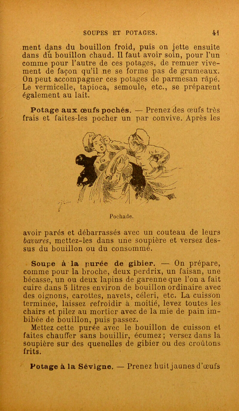 ment dans du bouillon froid, puis on jette ensuite dans du bouillon chaud. Il faut avoir soin, pour l’un comme pour l’autre de ces potages, de remuer vive- ment de façon qu’il ne se forme pas de grumeaux. On peut accompagner ces potages de parmesan râpé. Le vermicelle, tapioca, semoule, etc., se préparent également au lait. Potage aux œufs pochés. — Prenez des œufs très frais et faites-les pocher un par convive. Après les avoir parés et débarrassés avec un couteau de leurs bavures, mettez-les dans une soupière et versez des- sus du bouillon ou du consommé. Soupe à la purée de gibier. — On prépare, comme pour la broche, deux perdrix, un faisan, une bécasse, un ou deux lapins de garenne que l’on a fait cuire dans 5 litres environ de bouillon ordinaire avec des oignons, carottes, navets, céleri, etc. La cuisson terminée, laissez refroidir à moitié, levez toutes les chairs et pilez au mortier avec de la mie de pain im- bibée de bouillon, puis passez. Mettez cette purée avec le bouillon de cuisson et faites chauffer sans bouillir, écumez; versez dans la soupière sur des quenelles de gibier ou des croûtons frits. Potage à la Sévigne. — Prenez huit jaunes d’œufs