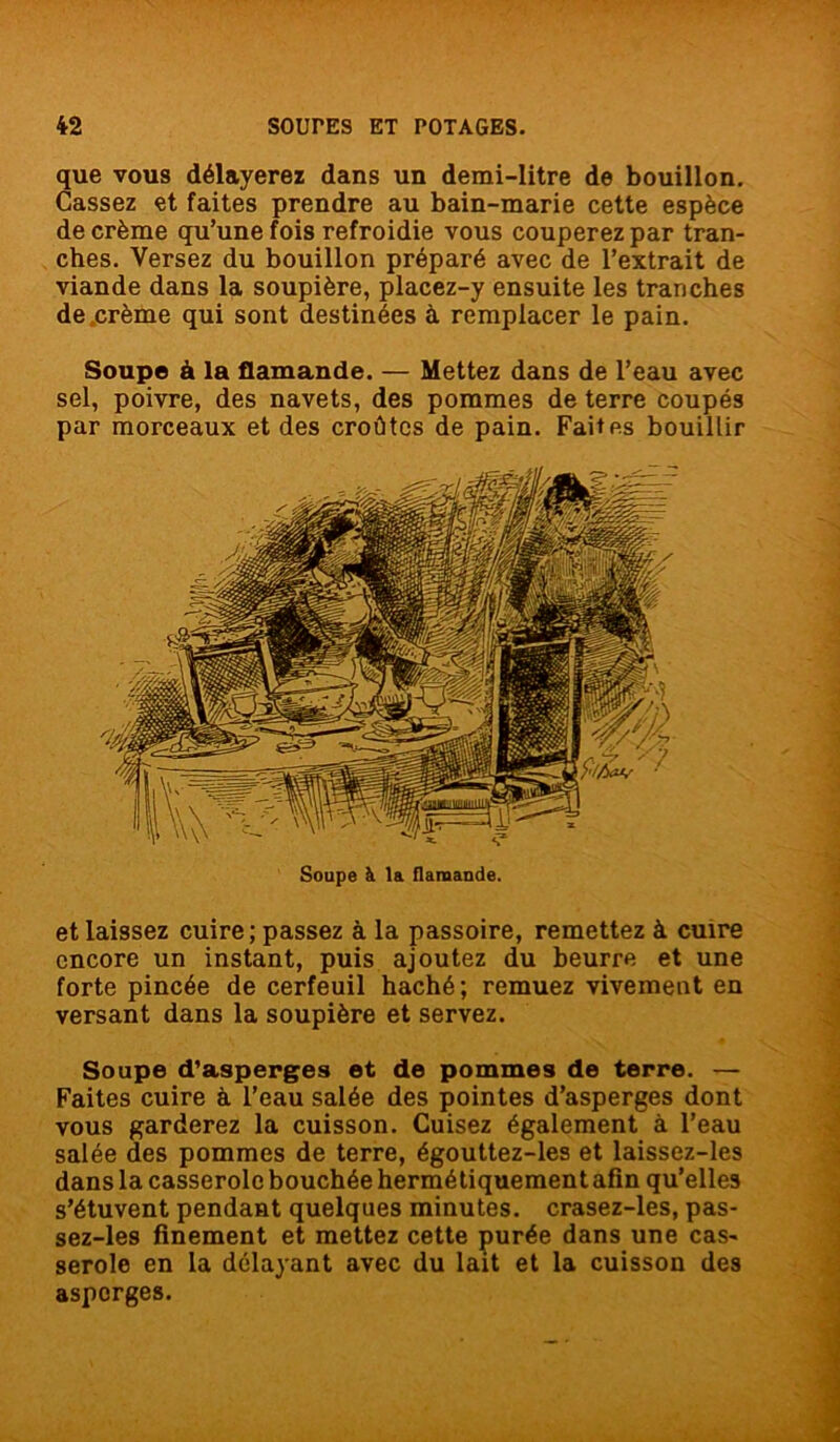 que vous délayerez dans un demi-litre de bouillon. Cassez et faites prendre au bain-marie cette espèce de crème qu’une fois refroidie vous couperez par tran- ches. Versez du bouillon préparé avec de l’extrait de viande dans la soupière, placez-y ensuite les tranches de crème qui sont destinées à remplacer le pain. Soupe à la flamande. — Mettez dans de l’eau avec sel, poivre, des navets, des pommes de terre coupés par morceaux et des croûtes de pain. Faites bouillir et laissez cuire; passez à la passoire, remettez à cuire encore un instant, puis ajoutez du beurre et une forte pincée de cerfeuil haché; remuez vivement en versant dans la soupière et servez. Soupe d’asperges et de pommes de terre. — Faites cuire à l’eau salée des pointes d’asperges dont vous garderez la cuisson. Cuisez également à l’eau salée des pommes de terre, égouttez-les et laissez-les dans la casserole bouchée hermétiquement afin qu’elles s’étuvent pendant quelques minutes, crasez-les, pas- sez-les finement et mettez cette purée dans une cas- serole en la délayant avec du lait et la cuisson des asperges. Soupe à la flamande.