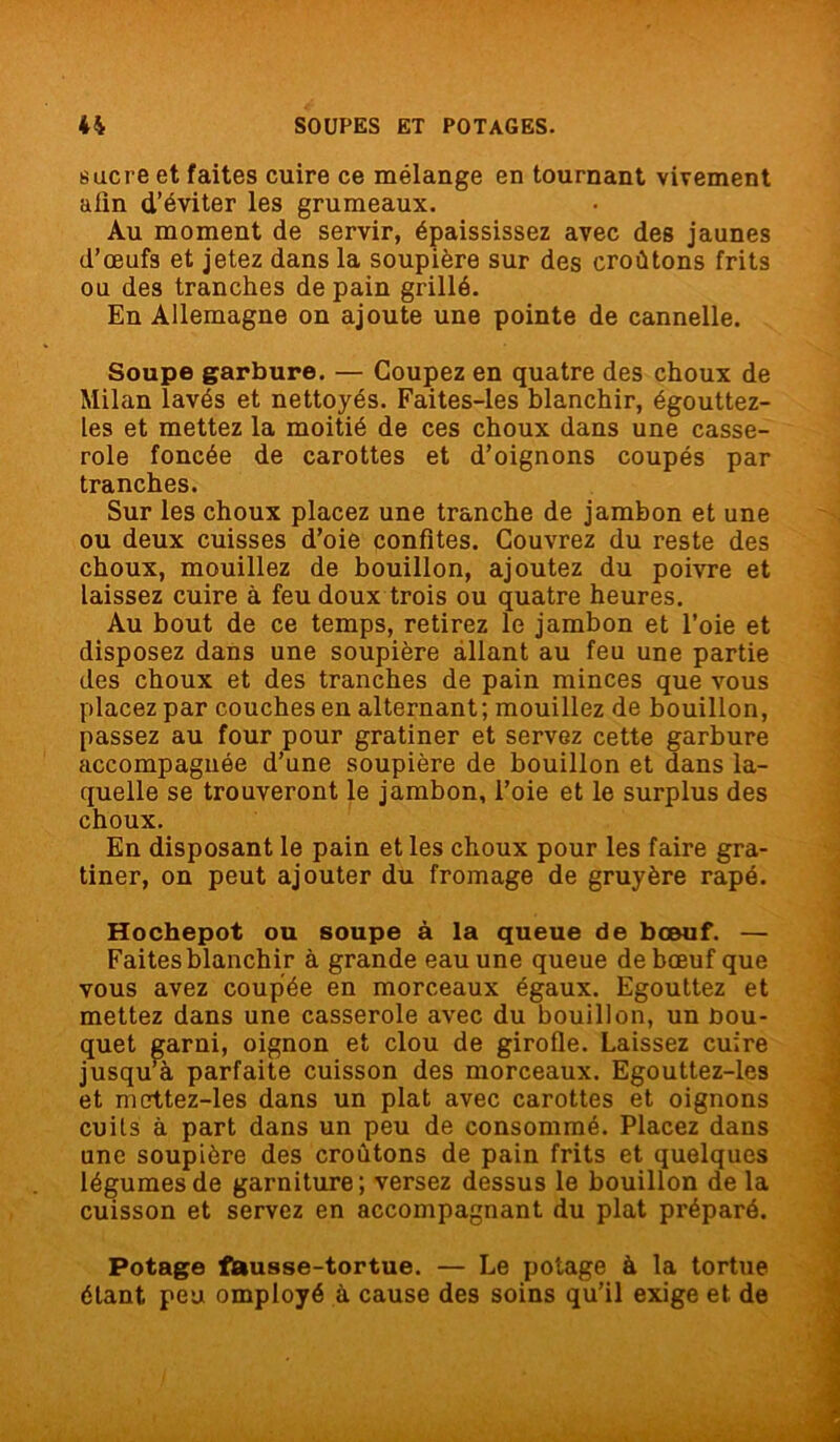sucre et faites cuire ce mélange en tournant vivement afin d’éviter les grumeaux. Au moment de servir, épaississez avec des jaunes d’œufs et jetez dans la soupière sur des croûtons frits ou des tranches de pain grillé. En Allemagne on ajoute une pointe de cannelle. Soupe garbure. — Coupez en quatre des choux de Milan lavés et nettoyés. Faites-les blanchir, égouttez- les et mettez la moitié de ces choux dans une casse- role foncée de carottes et d’oignons coupés par tranches. Sur les choux placez une tranche de jambon et une ou deux cuisses d’oie confites. Couvrez du reste des choux, mouillez de bouillon, ajoutez du poivre et laissez cuire à feu doux trois ou quatre heures. Au bout de ce temps, retirez le jambon et l’oie et disposez dans une soupière allant au feu une partie des choux et des tranches de pain minces que vous placez par couches en alternant; mouillez de bouillon, passez au four pour gratiner et servez cette garbure accompagnée d’une soupière de bouillon et dans la- quelle se trouveront le jambon, l’oie et le surplus des choux. En disposant le pain et les choux pour les faire gra- tiner, on peut ajouter du fromage de gruyère râpé. Hochepot ou soupe à la queue de boeuf. — Faites blanchir à grande eau une queue de bœuf que vous avez coupée en morceaux égaux. Egouttez et mettez dans une casserole avec du bouillon, un bou- quet garni, oignon et clou de girofle. Laissez cuire jusqu’à parfaite cuisson des morceaux. Egouttez-les et mettez-les dans un plat avec carottes et oignons cuits à part dans un peu de consommé. Placez dans une soupière des croûtons de pain frits et quelques légumes de garniture; versez dessus le bouillon de la cuisson et servez en accompagnant du plat préparé. Potage fausse-tortue. — Le potage à la tortue étant peu omployé à cause des soins qu’il exige et de