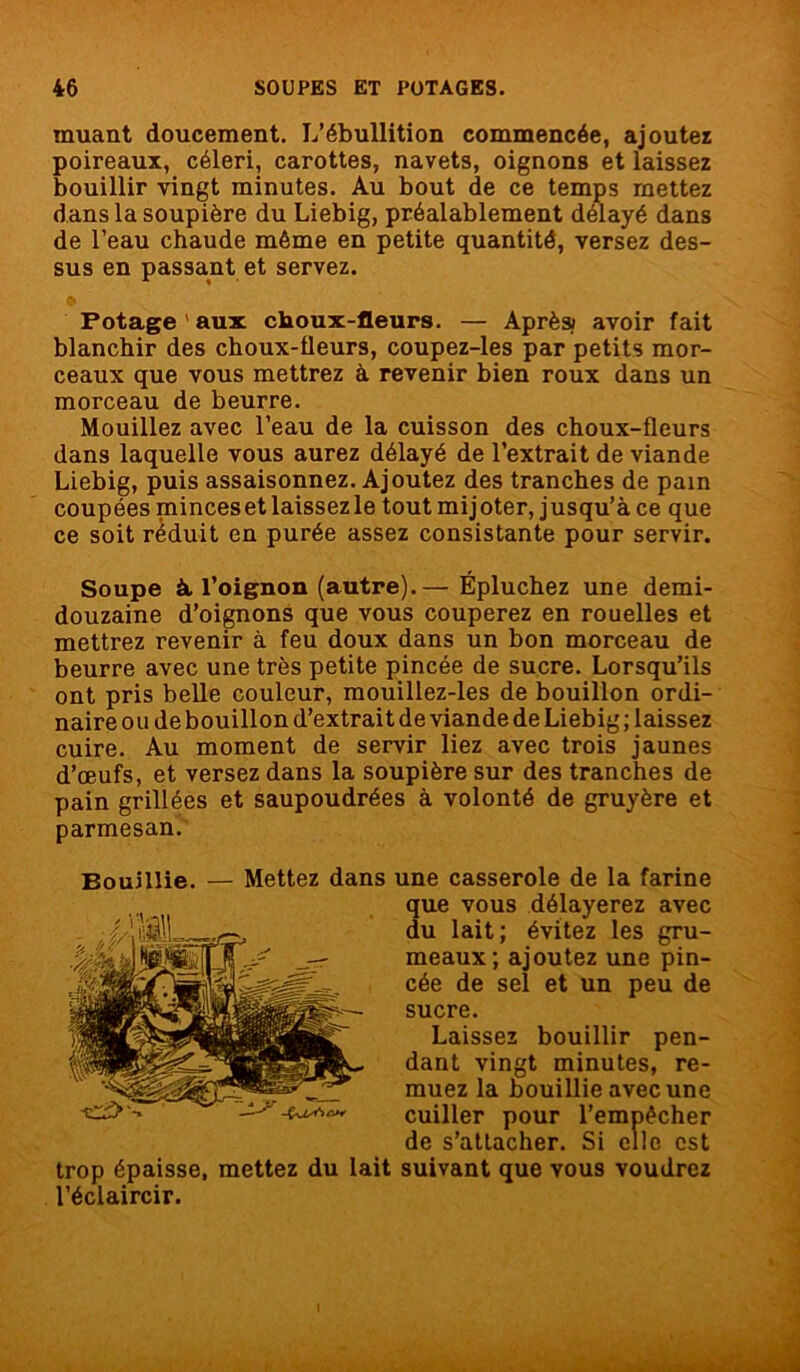 muant doucement. L’ébullition commencée, ajoutez poireaux, céleri, carottes, navets, oignons et laissez bouillir vingt minutes. Au bout de ce temps mettez dans la soupière du Liebig, préalablement délayé dans de l’eau chaude même en petite quantité, versez des- sus en passant et servez. Potage ' aux choux-fleurs. — Après; avoir fait blanchir des choux-fleurs, coupez-les par petits mor- ceaux que vous mettrez à revenir bien roux dans un morceau de beurre. Mouillez avec l’eau de la cuisson des choux-fleurs dans laquelle vous aurez délayé de l’extrait de viande Liebig, puis assaisonnez. Ajoutez des tranches de pain coupées minces et laissez le tout mijoter, jusqu’à ce que ce soit réduit en purée assez consistante pour servir. Soupe à l’oignon (autre).— Épluchez une demi- douzaine d’oignons que vous couperez en rouelles et mettrez revenir à feu doux dans un bon morceau de beurre avec une très petite pincée de sucre. Lorsqu’ils ont pris belle couleur, mouillez-les de bouillon ordi- naire ou de bouillon d’extrait de viande de Liebig ; laissez cuire. Au moment de servir liez avec trois jaunes d’œufs, et versez dans la soupière sur des tranches de pain grillées et saupoudrées à volonté de gruyère et parmesan. Bouillie. — Mettez dans une casserole de la farine trop épaisse, mettez du lait suivant que vous voudrez l’éclaircir. que vous délayerez avec du lait; évitez les gru- meaux; ajoutez une pin- cée de sel et un peu de sucre. Laissez bouillir pen- dant vingt minutes, re- muez la bouillie avec une cuiller pour 1’ ‘cher de s’attacher. S i est