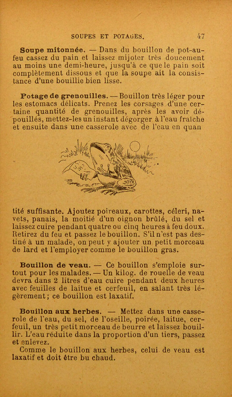 Soupe mitonnée. — Dans du bouillon de pot-au- feu cassez du pain et laissez mijoter très doucement au moins une demi-heure, jusqu’à ce que le pain soit complètement dissous et que la soupe ait la consis- tance d’une bouillie bien lisse. Potage de grenouilles. — Bouillon très léger pour les estomacs délicats. Prenez les corsages d’une cer- taine quantité de grenouilles, après les avoir dé- pouillés, mettez-les un instant dégorger à l’eau fraîche et ensuite dans une casserole avec de l’eau en quan tité suffisante. Ajoutez poireaux, carottes, céleri, na- vets, panais, la moitié d’un oignon brûlé, du sel et laissez cuire pendant quatre ou cinq heures à feu doux. Retirez du feu et passez le bouillon. S’il n’est pas des- tiné à un malade, on peut y ajouter un petit morceau de lard et l’employer comme le bouillon gras. Bouillon de veau. — Ce bouillon s’emploie sur- tout pour les malades. — Un kilog. de rouelle de veau devra dans 2 litres d’eau cuire pendant deux heures avec feuilles de laitue et cerfeuil, en salant très lé- gèrement; ce bouillon est laxatif. Bouillon aux herbes. — Mettez dans une casse- role de l'eau, du sel, de l’oseille, poirée, laitue, cer- feuil, un très petit morceau de beurre et laissez bouil- lir. L’eau réduite dans la proportion d’un tiers, passez et enlevez. Comme le bouillon aux herbes, celui de veau est laxatif et doit être bu chaud.