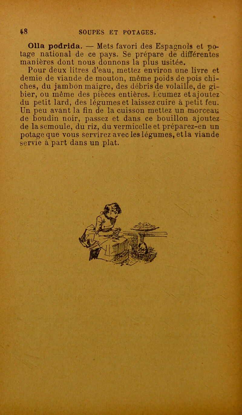 Olla podrida. — Mets favori des Espagnols et po- tage national de ce pays. Se prépare de différentes manières dont nous donnons la plus usitée. Pour deux litres d’eau, mettez environ une livre et demie de viande de mouton, même poids de pois chi- ches, du jambon maigre, des débris de volaille, de gi- bier, ou même des pièces entières, h'cumez et ajoutez du petit lard, des légumes et laissez cuire à petit feu. Un peu avant la fin de la cuisson mettez un morceau de boudin noir, passez et dans ce bouillon ajoutez de la semoule, du riz, du vermicelle et préparez-en un potage que vous servirez avec les légumes, et la viande servie à part dans un plat.