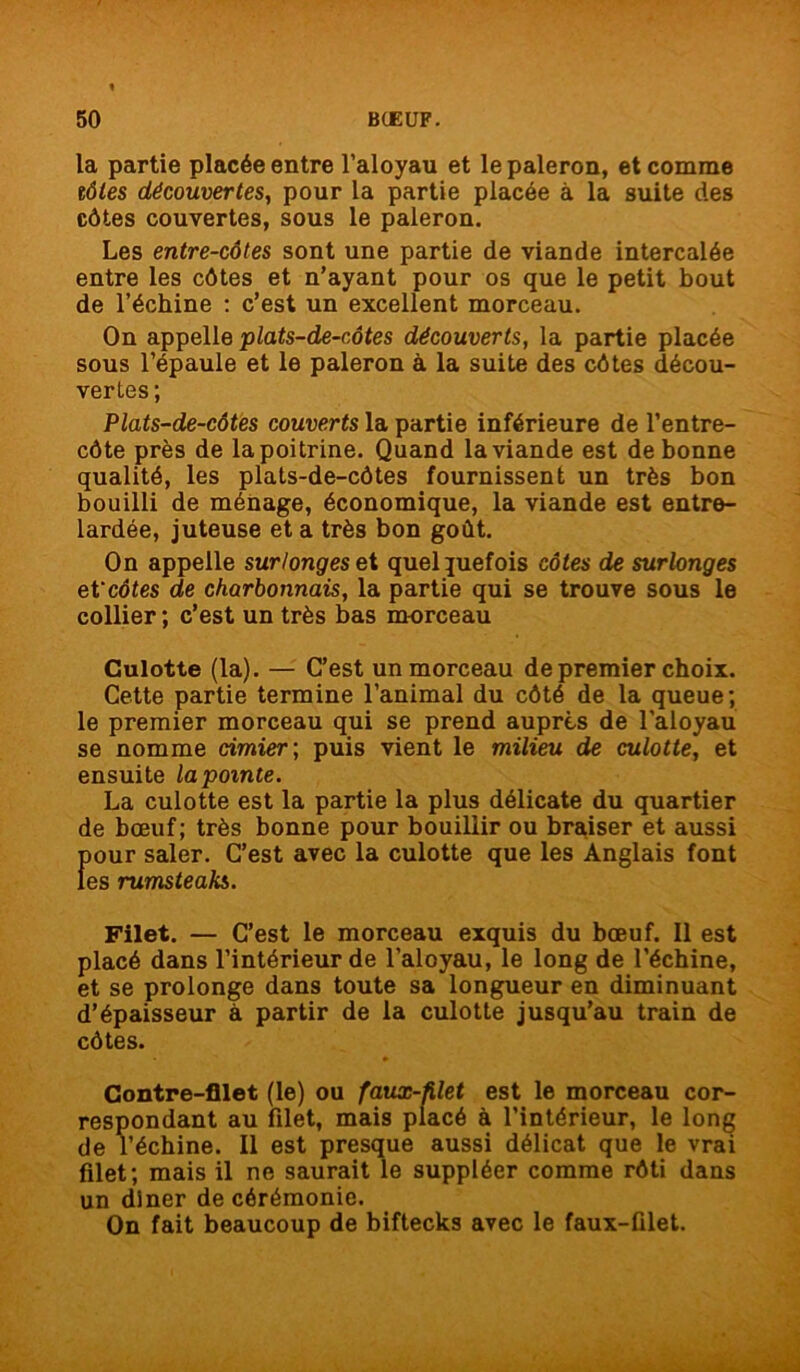 la partie placée entre l’aloyau et le paleron, et comme tôles découvertes, pour la partie placée à la suite des côtes couvertes, sous le paleron. Les entre-côtes sont une partie de viande intercalée entre les côtes et n’ayant pour os que le petit bout de l’échine : c’est un excellent morceau. On appelle plats-de-côtes découverts, la partie placée sous l’épaule et le paleron à la suite des côtes décou- vertes ; Plats-de-côtes couverts la partie inférieure de l’entre- côte près de la poitrine. Quand la viande est de bonne qualité, les plats-de-côtes fournissent un très bon bouilli de ménage, économique, la viande est entre- lardée, juteuse et a très bon goût. On appelle sur/ongeset quelquefois côtes de surlonges et ‘côtes de charbonnais, la partie qui se trouve sous le collier ; c’est un très bas morceau Culotte (la). — C’est un morceau de premier choix. Cette partie termine l’animal du côté de la queue; le premier morceau qui se prend auprès de l'aloyau se nomme cimier ; puis vient le milieu de culotte, et ensuite lapomte. La culotte est la partie la plus délicate du quartier de bœuf; très bonne pour bouillir ou braiser et aussi pour saler. C’est avec la culotte que les Anglais font les rumsteaks. Filet. — C’est le morceau exquis du bœuf. Il est placé dans l’intérieur de l’aloyau, le long de l’échine, et se prolonge dans toute sa longueur en diminuant d’épaisseur à partir de la culotte jusqu’au train de côtes. Contre-filet (le) ou faux-filet est le morceau cor- respondant au filet, mais placé à l’intérieur, le long de l’échine. Il est presque aussi délicat que le vrai filet; mais il ne saurait le suppléer comme rôti dans un dîner de cérémonie. On fait beaucoup de biftecks avec le faux-filet.