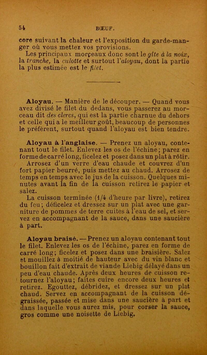 core suivant la chaleur et l’exposition du garde-man- ger où vous mettez vos provisions. Les principaux morpeaux donc sont le gîte à la noix, la tranche, la culotte et surtout Yaloyau, dont la partie la plus estimée est le filet. Aloyau. — Manière de le découper. — Quand vous avez divisé le filet du dedans, vous passerez au mor- ceau dit des clercs, qui est la partie charnue du dehors et celle qui a le meilleur goût, beaucoup de personnes le préfèrent, surtout quand l’aloyau est bien tendre. Aloyau à l’anglaise. — Prenez un aloyau, conte- nant tout le filet. Enlevez les os de l’échine ; parez en forme de carré long, ficelez et posez dans un plat à rôtir. Arrosez d’un verre d’eau chaude et couvrez d’un fort papier beurré, puis mettez au chaud. Arrosez de temps en temps avec le jus de la cuisson. Quelques mi- nutes avant la fin de la cuisson retirez le papier et salez. La cuisson terminée (1/4 d’heure par livre), retirez du feu ; déficelez et dressez sur un plat avec une gar- niture de pommes de terre cuites à l’eau de sel, et ser- vez en accompagnant de la sauce, dans une saucière à part. Aloyau braisé. — Prenez un aloyau contenant tout le filet. Enlevez les os de l’échine, parez en forme de carré long; ficelez et posez dans une braisière. Salez et mouillez à moitié de hauteur avec du vin blanc et bouillon fait d’extrait de viande Liebig délayé dans un peu d’eau chaude. Après deux heures de cuisson re- 1 tournez l’aloyau; faites cuire encore deux heures et retirez. Egouttez, débridez, et dressez sur un plat chaud. Servez en accompagnant de la cuisson dé- graissée, passée et mise dans une saucière à part et dans laquelle vous aurez mis, pour corser la sauce, gros comme une noisette de Liebig.