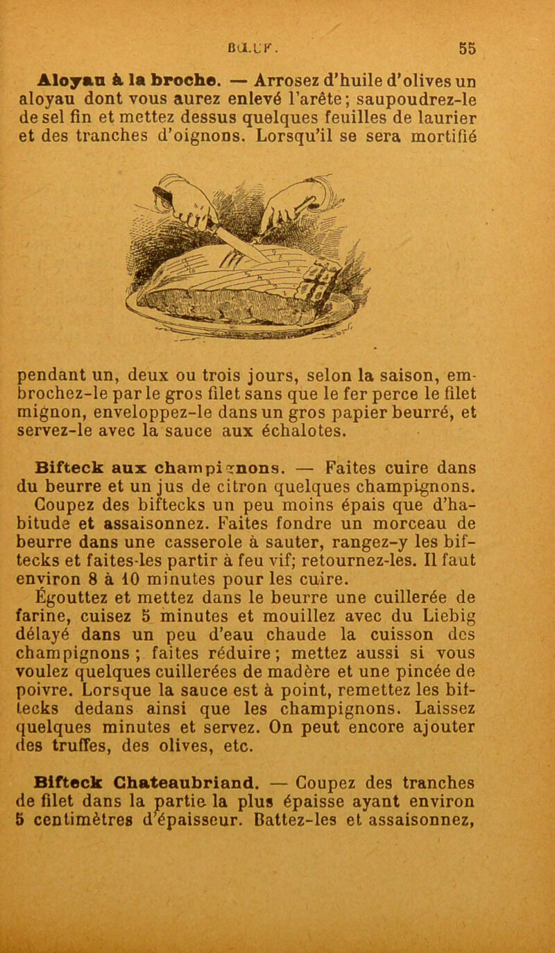 Aloyau à la broche. — Arrosez d’huile d'olives un aloyau dont vous aurez enlevé l’arête ; saupoudrez-le de sel fin et mettez dessus quelques feuilles de laurier et des tranches d’oignons. Lorsqu’il se sera mortifié pendant un, deux ou trois jours, selon la saison, em- brochez-le par le gros filet sans que le fer perce le filet mignon, enveloppez-le dans un gros papier beurré, et servez-le avec la sauce aux échalotes. Bifteck aux chainpirnons. — Faites cuire dans du beurre et un jus de citron quelques champignons. Coupez des biftecks un peu moins épais que d’ha- bitude et assaisonnez. Faites fondre un morceau de beurre dans une casserole à sauter, rangez-y les bif- tecks et faites-les partir à feu vif; retournez-les. Il faut environ 8 à 10 minutes pour les cuire. Égouttez et mettez dans le beurre une cuillerée de farine, cuisez 5 minutes et mouillez avec du Liebig délayé dans un peu d’eau chaude la cuisson des champignons; faites réduire; mettez aussi si vous voulez quelques cuillerées de madère et une pincée de poivre. Lorsque la sauce est à point, remettez les bif- tecks dedans ainsi que les champignons. Laissez quelques minutes et servez. On peut encore ajouter des truffes, des olives, etc. Bifteck Chateaubriand. — Coupez des tranches de filet dans la partie la plus épaisse ayant environ 5 centimètres d’épaisseur. Dattez-les et assaisonnez,