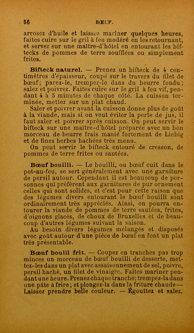arrosez d’huile et laissez mariner quelques heures, faites cuire sur le gril à feu modéré en les retournant, et servez sur une maitre-d’hôtel en entourant les bif- tecks de pommes de terre soufflées ou simplement frites. Bifteck naturel. — Prenez un bifteck de 4 cen- timètres d’épaisseur, coupé sur le travers du filet de bœuf; parez-le, trempez-le dans du beurre fondu; salez et poivrez. Faites cuire sur le gril à feu vif, pen- dant 4 à 5 minutes de chaque côté. La cuisson ter- minée, mettez sur un plat chaud. Saler et poivrer avant la cuisson donne plus de goût à la viande, mais si on veut éviter la perte de jus, il faut saler et poivrer après cuisson. On peut servir le bifteck sur une maitre-d’hôtel préparée avec un bon morceau de beurre frais manié fortement de Liebig et de fines herbes hachées très menu. On peut servir le bifteck entouré de cresson, de pommes de terre frites ou sautées. Bœuf bouilli. — Le bouilli, ou bœuf cuit dans le pot-au-feu, se sert généralement avec une garniture de persil autour. Cependant il est beaucoup de per- sonnes qui préfèrent aux garnitures de pur ornement celles qui sont solides, et c’est pour cette raison que des légumes divers entourant le bœuf bouilli sont ordinairement très appréciés. Ainsi, on pourra en- tourer la viande de pommes de terre sautées, frites, d’oignons glacés, de choux de Bruxelles èt de beau- coup d’autres légumes suivant la saison. Au besoin divers légumes mélangés et disposés avec goût autour d’une pièce de bœuf en font un plat très présentable. Bœuf boulli frit. — Coupez en tranches pas trop minces un morceau de bœuf bouilli de desserte, met- tez-les dans un plat avec assaisonnement de sel, poivre, persil haché, un filet de vinaigre. Faites mariner pen- dant une heure. Prenez chaque tranche; trempez-ladans une pâte à frire; etplongez-la dans la friture chaude— Laissez prendre belle couleur. — Égouttez et salez.