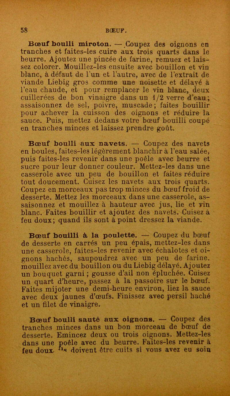 Bœuf boulli miroton. — Coupez des oignons en tranches et faites-les cuire aux trois quarts dans le beurre. Ajoutez une pincée de farine, remuez et lais- sez colorer. Mouillez-les ensuite avec bouillon et vin blanc, à défaut de l’un et l’autre, avec de l’extrait de viande Liebig gros comme une noisette et délayé à l’eau chaude, et pour remplacer le vin blanc, deux cuillerées de bon vinaigre dans un 1/2 verre d’eau; assaisonnez de sel, poivre, muscade ; faites bouillir pour achever la cuisson des oignons et réduire la sauce. Puis, mettez dedans votre bœuf bouilli coupé en tranches minces et laissez prendre goût. Bœuf boulli aux navets. — Coupez des navets en boules, faites-les légèrement blanchir à l’eau salée, puis faites-les revenir dans une poêle avec beurre et sucre pour leur donner couleur. Mettez-les dans une casserole avec un peu de bouillon et faites réduire tout doucement. Cuisez les navets aux trois quarts. Coupez en morceaux pas trop minces du bœuf froid de desserte. Mettez les morceaux dans une casserole, as- saisonnez et mouillez à hauteur avec jus, lie et yin blanc. Faites bouillir et ajoutez des navets. Cuisez à feu doux; quand ils sont à point dressez la viande. Bœuf bouilli à la poulette. — Coupez du bœuf de desserte en carrés un peu épais, mettez-les dans une casserole, faites-les revenir avec échalotes et oi- gnons hachés, saupoudrez avec un peu de farine, mouillez avec du bouillon ou du Liebig délayé. Aj outez un bouquet garni ; gousse d’ail non épluchée. Cuisez un quart d’heure, passez à la passoire sur le bœuf. Faites mijoter une demi-heure environ, liez la sauce avec deux jaunes d’œufs. Finissez avec persil haché et un filet de vinaigre. Bœuf boulli sauté aux oignons. — Coupez des tranches minces dans un bon morceau de bœuf de desserte. Emincez deux ou trois oignons. Mettez-les dans une poêle avec du beurre. Faites-les revenir à feu doux doivent être cuits si vous avez eu soin