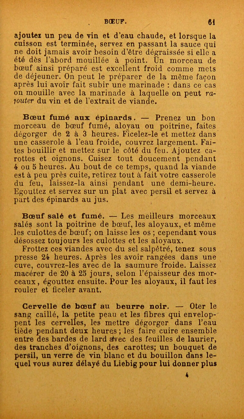 ajoutez un peu de vin et d’eau chaude, et lorsque la cuisson est terminée, servez en passant la sauce qui ne doit jamais avoir besoin d’être dégraissée si elle a été dès l’abord mouillée à point. Un morceau de bœuf ainsi préparé est excellent froid comme mets de déjeuner. On peut le préparer de la même façon après lui avoir fait subir une marinade : dans ce cas on mouille avec la marinade à laquelle on peut ra- jouter du vin et de l’extrait de viande. Bœut fumé aux épinards. — Prenez un bon morceau de bœuf fumé, aloyau ou poitrine, faites dégorger de 2 à 3 heures. Ficelez-le et mettez dans une casserole à l’eau froide, couvrez largement. Fai- tes bouillir et mettez sur le côté du feu. Ajoutez ca- rottes et oignons. Cuisez tout doucement pendant 4 ou 5 heures. Au bout de ce temps, quand la viande est à peu près cuite, retirez tout à fait votre casserole du feu, laissez-la ainsi pendant une demi-heure. Egouttez et servez sur un plat avec persil et servez à part des épinards au jus. Bœuf salé et fumé. — Les meilleurs morceaux salés sont la poitrine de bœuf, les aloyaux, et même les culottes de bœuf; on laisse les os; cependant vous désossez toujours les culottes et les aloyaux. Frottez ces viandes avec du sel salpêtré, tenez sous presse 24 heures. Après les avoir rangées dans une cuve, couvrez-les avec de la saumure froide. Laissez macérer de 20 à 25 jours, selon l’épaisseur des mor- ceaux, égouttez ensuite. Pour les aloyaux, il faut les rouler et ficeler avant. Cervelle de bœuf au beurre noir. — Oter le sang caillé, la petite peau et les fibres qui envelop- pent les cervelles, les mettre dégorger dans l’eau tiède pendant deux heures ; les faire cuire ensemble entre des bardes de lard atvec des feuilles de laurier, des tranches d’oignons, des carottes; un bouquet de persil, un verre de vin blanc et du bouillon dans le- quel vous aurez délayé du Liebig pour lui donner plus K