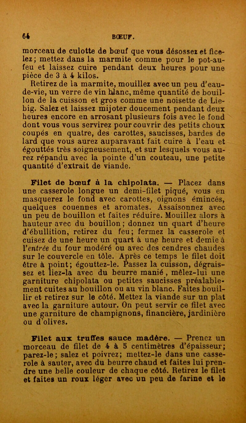 morceau de culotte de bœuf que vous désossez et fice- lez ; mettez dans la marmite comme pour le pot-au- feu et laissez cuire pendant deux heures pour une pièce de 3 à 4 kilos. Retirez de la marmite, mouillez avec un peu d’eau- de-vie, un verre de vin hlanc, même quantité de bouil- lon de la cuisson et gros comme une noisette de Lie- big. Salez et laissez mijoter doucement pendant deux heures encore en arrosant plusieurs fois avec le fond dont vous vous servirez pour couvrir des petits choux coupés en quatre, des carottes, saucisses, bardes de lard que vous aurez auparavant fait cuire à l’eau et égouttés très soigneusement, et sur lesquels vous au- rez répandu avec la pointe d’un couteau, une petite quantité d’extrait de viande. Filet de bœuf à la chipolata. — Placez dans une casserole longue un demi-filet piqué, vous en masquerez le fond avec carottes, oignons émincés, quelques couennes et aromates. Assaisonnez avec un peu de bouillon et faites réduire. Mouillez alors à hauteur avec du bouillon ; donnez un quart d’heure d’ébullition, retirez du feu; fermez la casserole et cuisez de une heure un quart à une heure et demie à Y entrée du four modéré ou avec des cendres chaudes sur le couvercle en tôle. Après ce temps le filet doit être à point; égouttez-le. Passez la cuisson, dégrais- sez et liez-la avec du beurre manié , mêlez-lui une garniture chipolata ou petites saucisses préalable- ment cuites au bouillon ou au vin blanc. Faites bouil- lir et retirez sur le côté. Mettez la viande sur un plat avec la garniture autour. On peut servir ce filet avec une garniture de champignons, financière, jardinière ou dclives. Filet aux truffes sauce madère. — Prenez un morceau de filet de 4 à 5 centimètres d’épaisseur; parez-le; salez et poivrez; mettez-le dans une casse- role à sauter, avec du beurre chaud et faites lui pren- dre une belle couleur de chaque côté. Retirez le filet et faites un roux léger avec un peu de farine et le