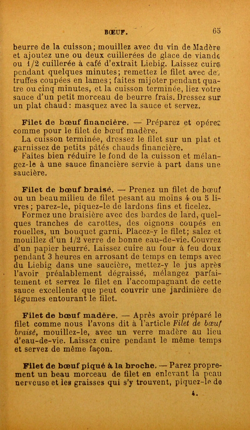 6b beurre de la cuisson; mouillez avec du vin de Madère et ajoutez une ou deux cuillerées de glace de viande ou 1/2 cuillerée à café d’extrait Liebig. Laissez cuir© pendant quelques minutes; remettez le filet avec de, truffes coupées en lames; faites mijoter pendant qua- tre ou cinq minutes, et la cuisson terminée, liez votre sauce d’un petit morceau de beurre frais. Dressez sur un plat chaud: masquez avec la sauce et servez. Filet de bœuf financière. — Préparez et opérez comme pour le filet de bœuf madère. La cuisson terminée, dressez le filet sur un plat et garnissez de petits pâtés chauds financière. Faites bien réduire le fond de la cuisson et mélan- gez-le à une sauce financière servie à part dans une saucière. Filet de bœuf braisé. — Prenez un filet de bœuf ou un beau milieu de filet pesant au moins 4 ou 5 li- vres ; parez-le, piquez-le de lardons fins et ficelez. Formez une braisière avec des bardes de lard, quel- ques tranches de carottes, des oignons coupés en rouelles, un bouquet garni. Placez-y le filet; salez et mouillez d’un 1/2 verre de bonne eau-de-vie. Couvrez d’un papier beurré. Laissez cuire au four à feu doux pendant 3 heures en arrosant de temps en temps avec du Liebig dans une saucière, mettez-y le jus après l’avoir préalablement dégraissé, mélangez parfai- tement et servez le filet en l’accompagnant de cette sauce excellente que peut couvrir une jardinière de légumes entourant le filet. Filet de bœuf madère. — Après avoir préparé le filet comme nous l’avons dit à l’article Filet de bœuf braisé, mouillez-le, avec un verre madère au lieu d’eau-de-vie. Laissez cuire pendant le même temps et servez de même façon. Filet de bœuf piqué à la broche. — Parez propre- ment un beau morceau de filet en enlevant la peau nerveuso et les graisses qui s’y trouvent, piquez-le de 4.