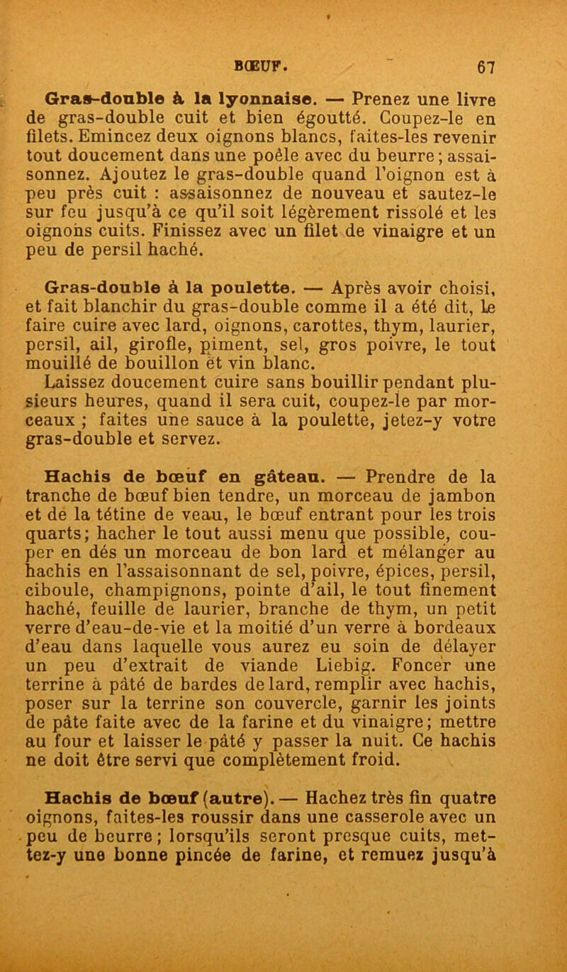 Gras-double & la lyonnaise. — Prenez une livre de gras-double cuit et bien égoutté. Coupez-le en filets. Emincez deux oignons blancs, faites-les revenir tout doucement dans une poêle avec du beurre ; assai- sonnez. Ajoutez le gras-double quand l’oignon est à peu près cuit : assaisonnez de nouveau et sautez-le sur feu jusqu’à ce qu’il soit légèrement rissolé et les oignons cuits. Finissez avec un filet de vinaigre et un peu de persil haché. Gras-double à la poulette. — Après avoir choisi, et fait blanchir du gras-double comme il a été dit, Le faire cuire avec lard, oignons, carottes, thym, laurier, persil, ail, girofle, piment, sel, gros poivre, le tout mouillé de bouillon ët vin blanc. Laissez doucement cuire sans bouillir pendant plu- sieurs heures, quand il sera cuit, coupez-ie par mor- ceaux ; faites une sauce à la poulette, jetez-y votre gras-double et servez. Hachis de bœuf en gâteau. — Prendre de la tranche de bœuf bien tendre, un morceau de jambon et de la tétine de veau, le bœuf entrant pour les trois quarts; hacher le tout aussi menu que possible, cou- per en dés un morceau de bon lard et mélanger au hachis en l’assaisonnant de sel, poivre, épices, persil, ciboule, champignons, pointe d’ail, le tout finement haché, feuille de laurier, branche de thym, un petit verre d’eau-de-vie et la moitié d’un verre à bordeaux d’eau dans laquelle vous aurez eu soin de délayer un peu d’extrait de viande Liebig. Foncer une terrine à pâté de bardes de lard, remplir avec hachis, poser sur la terrine son couvercle, garnir les joints de pâte faite avec de la farine et du vinaigre; mettre au four et laisser le pâté y passer la nuit. Ce hachis ne doit être servi que complètement froid. Hachis de bœuf (autre).— Hachez très fin quatre oignons, faites-les roussir dans une casserole avec un peu de beurre ; lorsqu’ils seront presque cuits, met- tez-y une bonne pincée de farine, et remuez jusqu’à