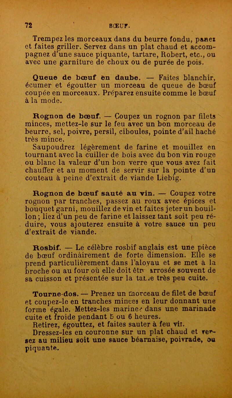 Trempez les morceaux dans du beurre fondu, panez et faites griller. Servez dans un plat chaud et accom- pagnez d’une sauce piquante, tartare, Robert, etc., ou avec une garniture de choux ou de purée de pois. Queue de bœuf èn daube. — Faites blanchir, écumer et égoutter un morceau de queue de bœuf coupée en morceaux. Préparez ensuite comme le bœuf à la mode. Rognon de bœuf. — Coupez un rognon par filets minces, mettez-le sur le feu avec un bon morceau de beurre, sel, poivre, persil, ciboules, pointe d’ail haché très mince. Saupoudrez légèrement de farine et mouillez en tournant avec la cuiller de bois avec du bon vin rouge ou blanc la valeur d’un bon verre que vous avez fait chauffer et au moment de servir sur la pointe d’un couteau à peine d’extrait de viande Liebig. Rognon de bœuf sauté au vin. — Coupez votre rognon par tranches, passez au roux avec épices et bouquet garni, mouillez de vin et faites jeter un bouil- lon; liez d’un peu de farine et laissez tant soit peu ré- duire, vous ajouterez ensuite à votre sauce un peu d’extrait de viande. Rosbif. — Le célèbre rosbif anglais est une pièce de bœuf ordinairement de forte dimension. Elle se prend particulièrement dans l’aloyau et se met à la broche ou au four où elle doit êtn arrosée souvent de sa cuisson et présentée sur la tajue très peu cuite. Tourne dos. — Prenez un morceau de filet de bœuf et coupez-le en tranches minces en leur donnant une forme égale. Mettez-les marine-? dans une marinade cuite et froide pendant & ou 6 heures. Retirez, égouttez, et faites sauter à feu vit. Dressez-les en couronne sur un plat chaud et ver- sez au milieu soit une sauce béarnaise, poivrade, ou piquante.
