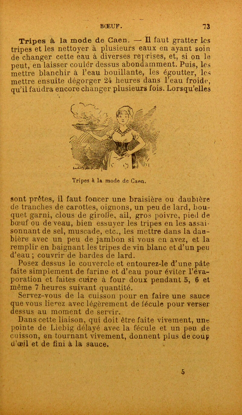 Tripes à, la mode de Caen. — Il faut gratter les tripes et les nettoyer à plusieurs eaux en ayant soin de changer cette eau à diverses reprises, et, si on lo peut, en laisser couler dessus abondamment. Puis, les mettre blanchir à l’eau bouillante, les égoutter, les mettre ensuite dégorger 24 heures dans beau froide, qu’il faudra encore changer plusieurs fois. Lorsqu’elles Tripes k la mode de Caen. sont prêtes, il faut foncer une braisière ou daubière de tranches de carottes, oignons, un peu de lard, bou- quet garni, clous de girolle, ail, gros poivre, pied de bœuf ou de veau, bien essuyer les tripes en les assai- sonnant de sel, muscade, etc., les mettre dans la dau- bière avec un peu de jambon si vous en avez, et la remplir en baignant les tripes de vin blanc et d’un peu d’eau; couvrir de bardes de lard. Posez dessus le couvercle et entourez-le d’une pâte faite simplement de farine et d’eau pour éviter l’éva- poration et faites cuire à four doux pendant 5, 6 et même 7 heures suivant quantité. Servez-vous de la cuisson pour en faire une sauce que vous lierez avec légèrement de fécule pour verser dessus au moment de servir. Dans cette liaison, qui doit être faite vivement, une pointe de Liebig délayé avec la fécule et un peu de cuisson, en tournant vivement, donnent plus de coup d’ceil et de fini à la sauce. 5