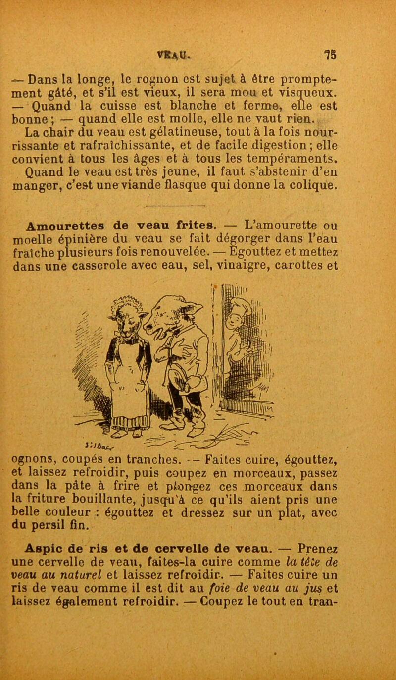 — Dans la longe, le rognon est sujet à être prompte- ment gâté, et s’il est vieux, il sera mou et visqueux. — Quand la cuisse est blanche et ferme, elle est bonne ; — quand elle est molle, elle ne vaut rien. La chair du veau est gélatineuse, tout à la fois nour- rissante et rafraîchissante, et de facile digestion; elle convient à tous les âges et à tous les tempéraments. Quand le veau est très jeune, il faut s’abstenir d’en manger, c’est une viande flasque qui donne la colique. Amourettes de veau frites. — L’amourette ou moelle épinière du veau se fait dégorger dans l’eau fraîche plusieurs fois renouvelée. — Egouttez et mettez dans une casserole avec eau, sel, vinaigre, carottes et ognons, coupés en tranches. -- Faites cuire, égouttez, et laissez refroidir, puis coupez en morceaux, passez dans la pâte à frire et pfon-gez ces morceaux dans la friture bouillante, jusqu'à ce qu’ils aient pris une belle couleur : égouttez et dressez sur un plat, avec du persil fin. Aspic de ris et de cervelle de veau. — Prenez une cervelle de veau, faites-la cuire comme la tète de veau, au naturel et laissez refroidir. — Faites cuire un ris de veau comme il est dit au foie de veau au jus et laissez également refroidir. — Coupez le tout en tran-