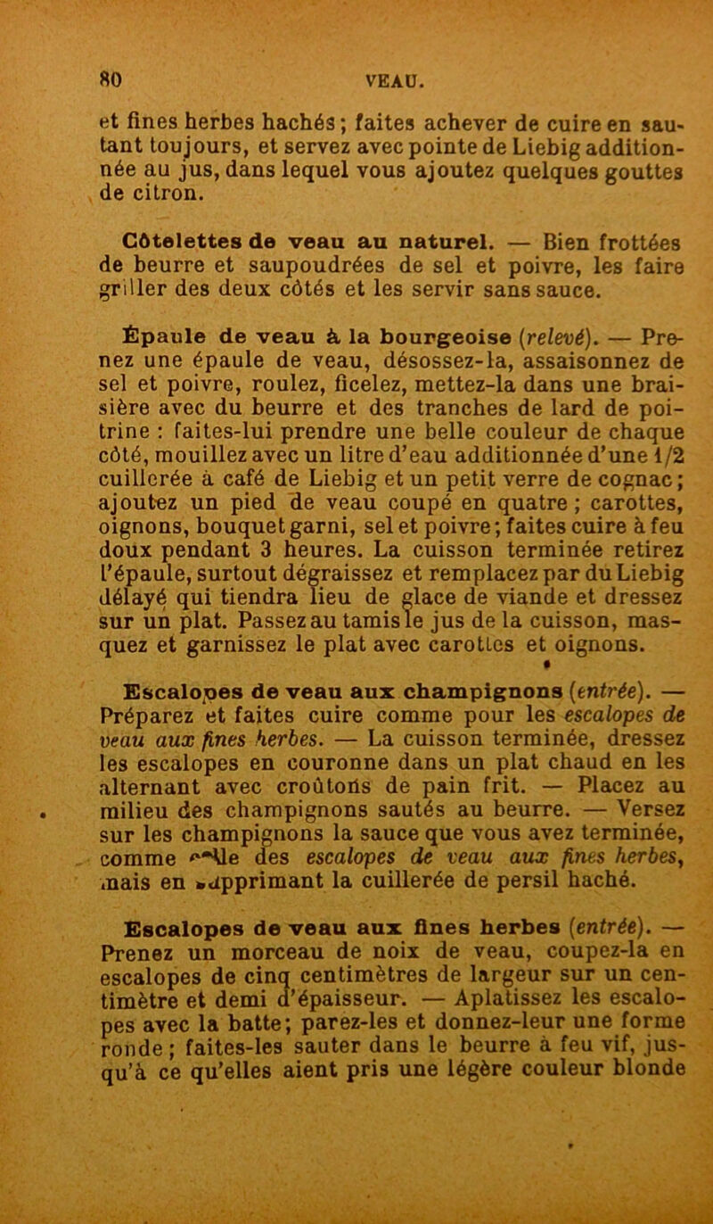 et fines herbes hachés ; faites achever de cuire en sau- tant tou jours, et servez avec pointe de Liebig addition- née au jus, dans lequel vous ajoutez quelques gouttes de citron. Côtelettes de veau au naturel. — Bien frottées de beurre et saupoudrées de sel et poivre, les faire griller des deux côtés et les servir sans sauce. Épaule de veau à la bourgeoise (relevé). — Pre- nez une épaule de veau, désossez-la, assaisonnez de sel et poivre, roulez, ficelez, mettez-la dans une brai- sière avec du beurre et des tranches de lard de poi- trine : faites-lui prendre une belle couleur de chaque côté, mouillez avec un litre d’eau additionnée d’une 1/2 cuillerée à café de Liebig et un petit verre de cognac ; ajout-ez un pied de veau coupé en quatre; carottes, oignons, bouquet garni, sel et poivre ; faites cuire à feu doux pendant 3 heures. La cuisson terminée retirez l’épaule, surtout dégraissez et remplacez par du Liebig délayé qui tiendra lieu de glace de viande et dressez sur un plat. Passez au tamis le jus de la cuisson, mas- quez et garnissez le plat avec carottes et oignons. # Escalopes de veau aux champignons (entrée). — Préparez et faites cuire comme pour les escalopes de veau aux fines herbes. — La cuisson terminée, dressez les escalopes en couronne dans un plat chaud en les alternant avec croûtohs de pain frit. — Placez au milieu des champignons sautés au beurre. — Versez sur les champignons la sauce que vous avez terminée, comme '“*Ue des escalopes de veau aux fines herbes, •nais en *dpprimant la cuillerée de persil haché. Escalopes de veau aux fines herbes (entrée). — Prenez un morceau de noix de veau, coupez-la en escalopes de cinq centimètres de largeur sur un cen- timètre et demi d’épaisseur. — Aplatissez les escalo- pes avec la batte; parez-les et donnez-leur une forme ronde ; faites-les sauter dans le beurre à feu vif, jus- qu’à ce qu’elles aient pris une légère couleur blonde