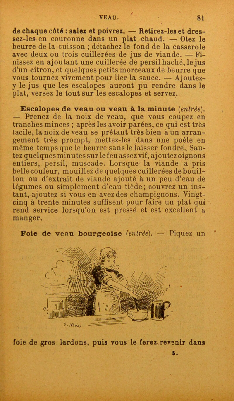 de chaque côté : salez et poivrez. — Retirez-les et dres- sez-les en couronne dans un plat chaud. — Otez le beurre de la cuisson ; détachez le fond de la casserole avec deux ou trois cuillerées de jus de viande. — Fi- nissez en ajoutant une cuillerée de persil haché, le jus d’un citron, et quelques petits morceaux de beurre que vous tournez vivement pour lier la sauce. — Ajoutez- y le jus que les escalopes auront pu rendre dans le plat, versez le tout sur les escalopes et servez. Escalopes de veau ou veau à la minute [entrée). — Prenez de la noix de veau, que vous coupez en tranches minces ; après les avoir parées, ce qui est très tacile, la noix de veau se prêtant très bien à un arran- gement très prompt, mettez-les dans une poêle en même temps que le beurre sans le laisser fondre. Sau- tez quelques minutes sur le feu assez vif, ajoutez oignons entiers, persil, muscade. Lorsque la viande a pris belle couleur, mouillez de quelques cuillerées de bouil- lon ou d’extrait de viande ajouté à un peu d’eau de légumes ou simplement d’eau tiède; couvrez un ins- tant, ajoutez si vous en avez des champignons. Vingt- cinq à trente minutes suffisent pour faire un plat qui rend service lorsqu’on est pressé et est excellent à manger. Foie de veau bourgeoise (entrée). — Piquez un