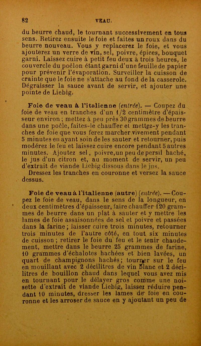 du beurre chaud, le tournant successivement en tous sens. Retirez ensuite le foie et faites un roux dans du beurre nouveau. Vous y replacerez le foie, et vous ajouterez un verre de vin, sel, poivre, épices, bouquet garni. Laissez cuire à petit feu deux à trois heures, le couvercle du poêlon étant garni d’une feuille de papier pour prévenir l’évaporation. Surveiller la cuisson de crainte que le foie ne s’attache au fond de la casserole. Dégraisser la sauce avant de servir, et ajouter une pointe de Liebig. Foi© de veau à italienne (entrée). — Coupez du foie de veau en tranches d’un 1/2 centimètre d’épais- seur environ ; mettez à peu près 30 grammes de beurre dans une poêle, faites-le chauffer et mettgz-y les tran- ches de foie que vous ferez marcher vivement pendant S minutes en ayant soin de les sauter et retourner, puis modérez le feu et laissez cuire encore pendant 5 autres minutes. Ajoutez sel, poivre,un peu de persil haché, le jus d’un citron et, au moment de servir, un peu d’extrait de viande Liebig dissous dans le jus. Dressez les tranches en couronne et versez la sauce dessus. Foie de veau à l'italienne (autre) (entrée). —Cou- pez le foie de veau, dans le sens de la longueur, en deux centimètres d’épaisseur, faire chauffer 120 gram- mes de beurre dans un plat à sauter et y mettre les lames de foie assaisonnées de sel et poivre et passées dans la farine; laisser cuire trois minutes, retourner trois minutes de l’autre côté, en tout six minutes de cuisson ; retirer le foie du feu et le tenir chaude- ment, mettre dans le beurre 25 grammes de farine, 10 grammes d’échalotes hachées et bien lavées, un quart de champignons hachés; tourr^r sur le feu en mouillant avec 2 décilitres de vin Blanc et 2 déci- litres de bouillon chaud dans lequel vous avez mis en tournant pour le délayer gros comme une noi- sette d’extrait de viande Liebig, laisser réduire pen- dant 10 minutes, dresser les lames de* foie en cou- ronne et les arroser de sauce en y ajoutant un peu de