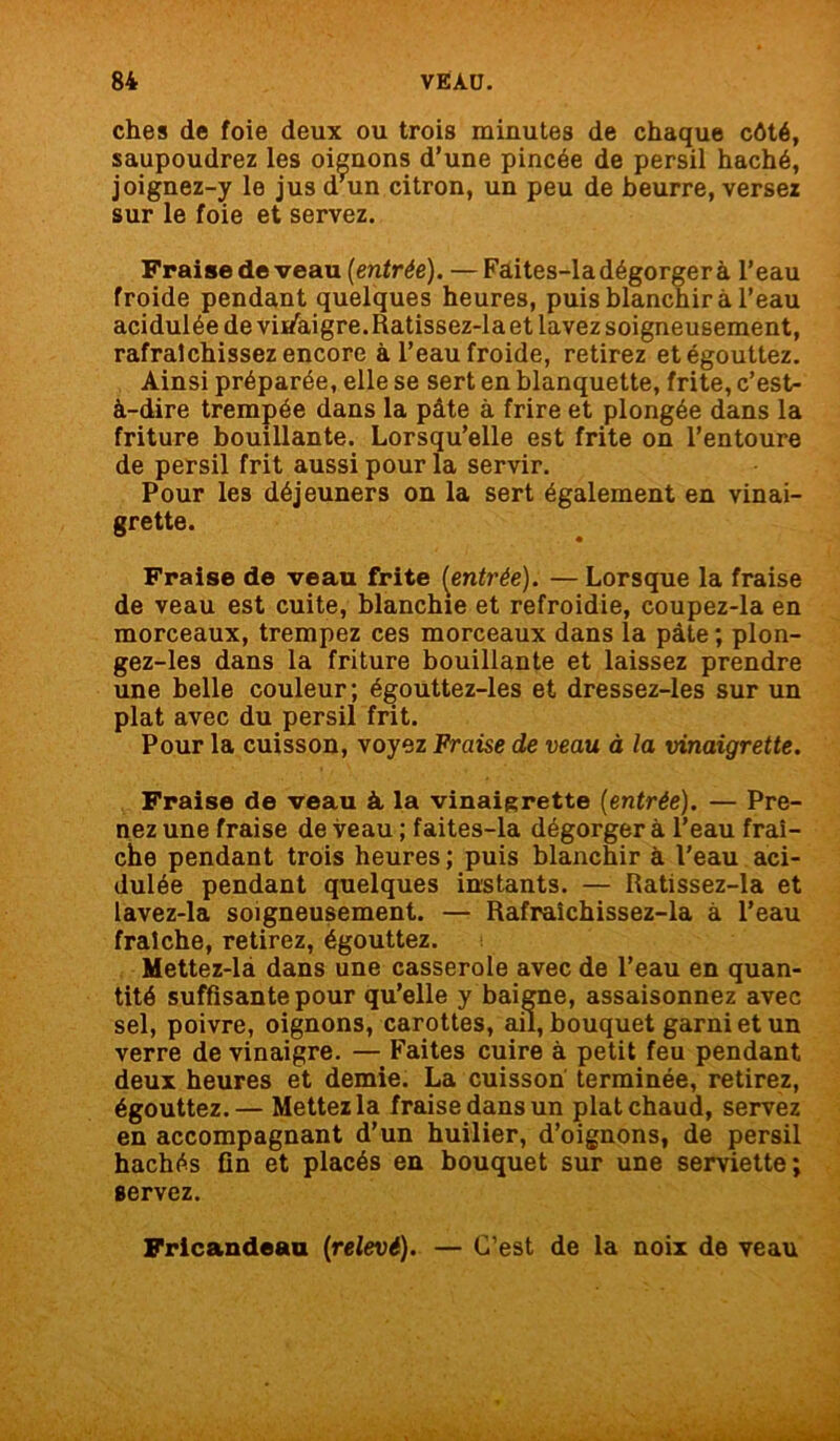 ches de foie deux ou trois minutes de chaque côté, saupoudrez les oicnons d’une pincée de persil haché, joignez-y le jus d'un citron, un peu de beurre, versez sur le foie et servez. Fraise de veau (entrée). —Faites-la dégorger à l’eau froide pendant quelques heures, puis blanchira l’eau acidulée de vii/aigre.Ratissez-la et lavez soigneusement, rafraîchissez encore à l’eau froide, retirez et égouttez. Ainsi préparée, elle se sert en blanquette, frite, c’est- à-dire trempée dans la pâte à frire et plongée dans la friture bouillante. Lorsqu’elle est frite on l’entoure de persil frit aussi pour la servir. Pour les déjeuners on la sert également en vinai- grette. Fraise de veau frite (entrée). — Lorsque la fraise de veau est cuite, blanchie et refroidie, coupez-la en morceaux, trempez ces morceaux dans la pâte ; plon- gez-les dans la friture bouillante et laissez prendre une belle couleur; égouttez-les et dressez-les sur un plat avec du persil frit. Pour la cuisson, voyez Fraise de veau à la vinaigrette. Fraise de veau à la vinaigrette (entrée). — Pre- nez une fraise de veau ; faites-la dégorger à l’eau fraî- che pendant trois heures ; puis blanchir à l’eau aci- dulée pendant quelques instants. — Ratissez-la et lavez-la soigneusement. — Rafraîchissez-la à l’eau fraîche, retirez, égouttez. Mettez-la dans une casserole avec de l’eau en quan- tité suffisante pour qu’elle y baigne, assaisonnez avec sel, poivre, oignons, carottes, ail, bouquet garni et un verre de vinaigre. — Faites cuire à petit feu pendant deux heures et demie. La cuisson terminée, retirez, égouttez.— Mettez la fraise dans un plat chaud, servez en accompagnant d’un huilier, d’oignons, de persil hachés fin et placés en bouquet sur une serviette; servez. Fricandeau (relevé). — C’est de la noix de veau