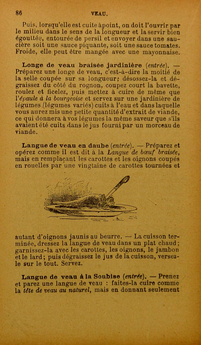 Puis, lorsqu’elle est cuite àpoint, on doit l’ouvrir par le milieu dans le sens de la longueur et la servir bien égouttée, entourée de persil et envoyer dans une sau- cière soit une sauce piquante, soit une sauce tomates. Froide, elle peut être mangée avec une mayonnaise. Longe de veau braisée jardinière (entrée). — Préparez une longe de veau, c’est-à-dire la moitié de la selle coupée sur sa longueur; désossez-la et dé- graissez du côté du rognon, coupez court la bavette, roulez et ficelez, puis mettez à cuire de même que Y épaule à la bourgeoise et servez sur une jardinière de légumes .(légumes variés) cuits à l’eau et dans laquelle vous aurez mis une petite quantité d’extrait de viande, ce qui donnera à vos légumes la même saveur que s’ils avaient été cuits dans le jus fourni par un morceau de viande. Langue de veau en daube (entrée). — Préparez et opérez comme il est dit à la Langue de bœuf braisée, mais en remplaçant les carottes et les oignons coupés en rouelles par une vingtaine de carottes tournées et autant d’oignons jaunis au beurre. — La cuisson ter- minée, dressez la langue de veau dans un plat chaud ; garnissez-la avec les carottes, les oignons, le jambon et le lard; puis dégraissez le jus de la cuisson, versez- le sur le tout. Servez. Langue de veau à la Soublse (entrée). — Prenez et parez une langue de veau : faites-la cuire comme la tête de veau au naturel, mais en donnant seulement