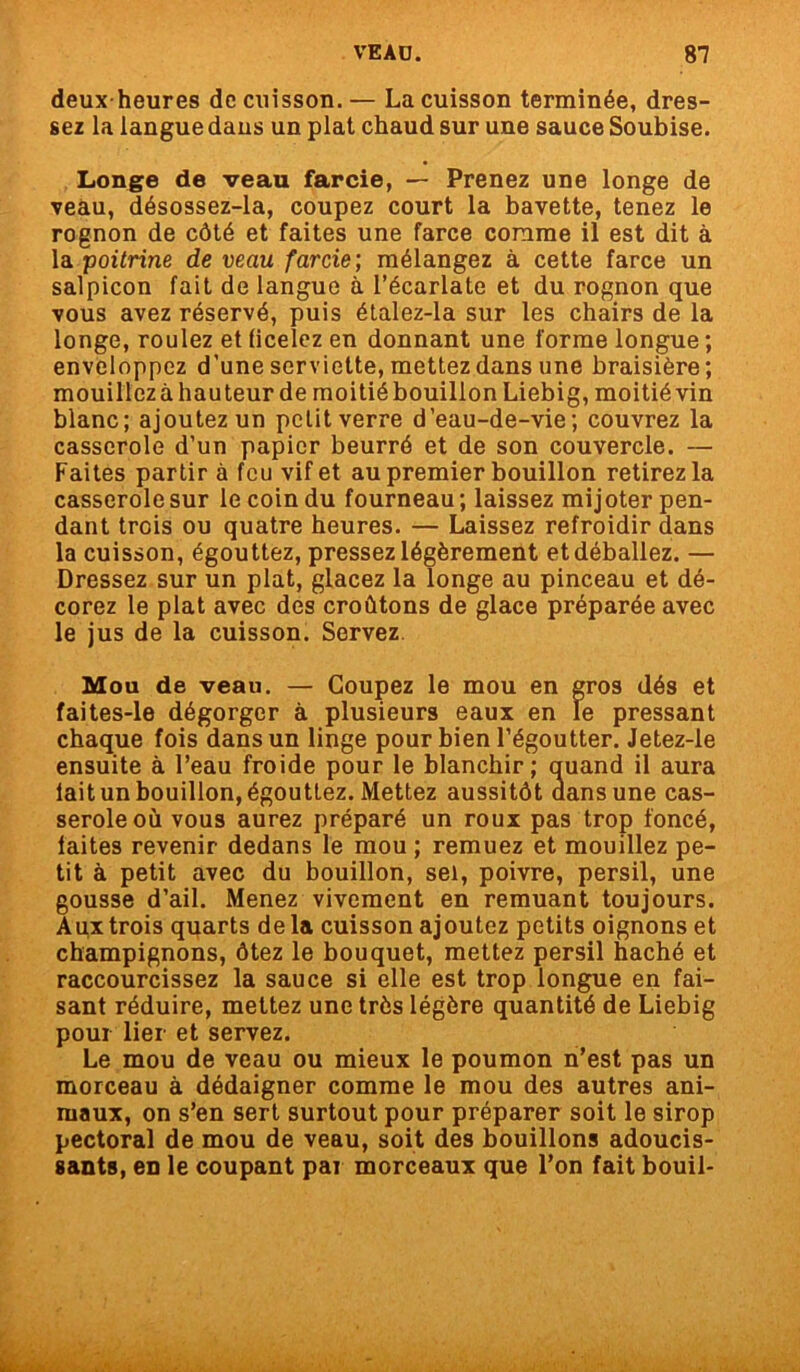 deux-heures de cuisson. — La cuisson terminée, dres- sez la langue dans un plat chaud sur une sauce Soubise. Longe de veau farcie, — Prenez une longe de veau, désossez-la, coupez court la bavette, tenez le rognon de côté et faites une farce comme il est dit à la poitrine de veau farcie; mélangez à cette farce un salpicon fait de langue à l’écarlate et du rognon que vous avez réservé, puis étalez-la sur les chairs de la longe, roulez et ficelez en donnant une forme longue ; enveloppez d’une serviette, mettez dans une braisière; mouillez à hauteur de moitié bouillon Liebig, moitié vin blanc; ajoutez un petit verre d’eau-de-vie; couvrez la casserole d’un papier beurré et de son couvercle. — Faites partir à feu vif et au premier bouillon retirez la casserole sur le coin du fourneau; laissez mijoter pen- dant trois ou quatre heures. — Laissez refroidir dans la cuisson, égouttez, pressez légèrement et déballez. — Dressez sur un plat, glacez la longe au pinceau et dé- corez le plat avec des croûtons de glace préparée avec le jus de la cuisson. Servez Mou de veau. — Coupez le mou en gros dés et faites-le dégorger à plusieurs eaux en le pressant chaque fois dans un linge pour bien l’égoutter. Jetez-le ensuite à l’eau froide pour le blanchir; quand il aura lait un bouillon, égouttez. Mettez aussitôt dans une cas- serole où vous aurez préparé un roux pas trop foncé, laites revenir dedans le mou ; remuez et mouillez pe- tit à petit avec du bouillon, sel, poivre, persil, une gousse d’ail. Menez vivement en remuant toujours. Aux trois quarts de la cuisson ajoutez petits oignons et champignons, ôtez le bouquet, mettez persil haché et raccourcissez la sauce si elle est trop longue en fai- sant réduire, mettez une très légère quantité de Liebig pour lier et servez. Le mou de veau ou mieux le poumon n’est pas un morceau à dédaigner comme le mou des autres ani- maux, on s’en sert surtout pour préparer soit le sirop pectoral de mou de veau, soit des bouillons adoucis- sants, en le coupant par morceaux que l’on fait bouil-