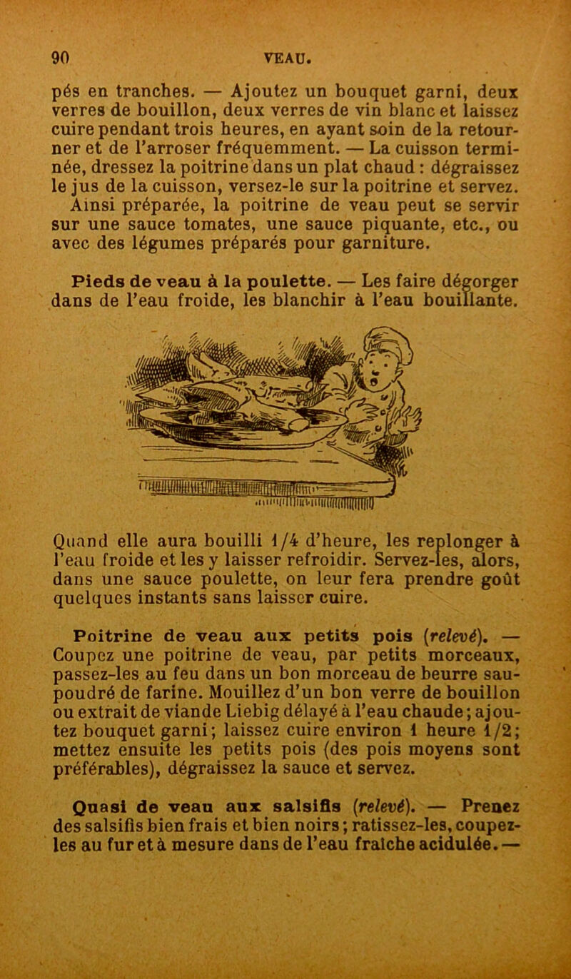 pés en tranches. — Ajoutez un bouquet garni, deux verres de bouillon, deux verres de vin blanc et laissez cuire pendant trois heures, en ayant soin de la retour- ner et de l’arroser fréquemment. — La cuisson termi- née, dressez la poitrine dans un plat chaud : dégraissez le jus de la cuisson, versez-le sur la poitrine et servez. Ainsi préparée, la poitrine de veau peut se servir sur une sauce tomates, une sauce piquante, etc., ou avec des légumes préparés pour garniture. Pieds de veau à la poulette. — Les faire dégorger dans de l’eau froide, les blanchir à l’eau bouillante. Quand elle aura bouilli 1/4 d’heure, les replonger à l’eau froide et les y laisser refroidir. Servez-les, alors, dans une sauce poulette, on leur fera prendre goût quelques instants sans laisser cuire. Poitrine de veau aux petits pois [relevé). — Coupez une poitrine de veau, par petits morceaux, passez-les au feu dans un bon morceau de beurre sau- poudré de farine. Mouillez d’un bon verre de bouillon ou extrait de viande Liebig délayé à l’eau chaude ; ajou- tez bouquet garni; laissez cuire environ 1 heure 1/2; mettez ensuite les petits pois {des pois moyens sont préférables), dégraissez la sauce et servez. Quasi de veau aux salsifis [relevé). — Prenez des salsifis bien frais et bien noirs ; ratissez-les, coupez- les au fur et à mesure dans de l’eau fraîche acidulée. —