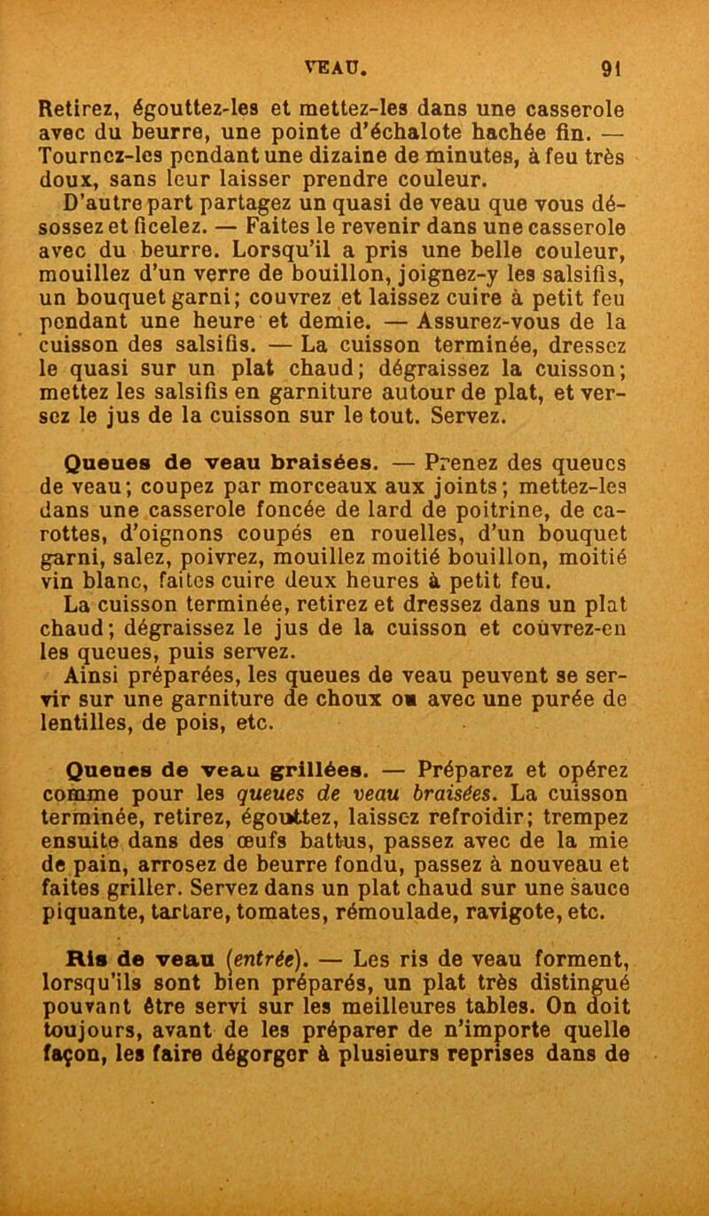 Retirez, égouttez-les et mettez-les dans une casserole avec du beurre, une pointe d’échalote hachée fin. — Tourncz-les pendant une dizaine de minutes, à feu très doux, sans leur laisser prendre couleur. D’autre part partagez un quasi de veau que vous dé- sossez et ficelez. — Faites le revenir dans une casserole avec du beurre. Lorsqu’il a pris une belle couleur, mouillez d’un verre de bouillon, joignez-y les salsifis, un bouquet garni; couvrez et laissez cuire à petit feu pendant une heure et demie. — Assurez-vous de la cuisson des salsifis. — La cuisson terminée, dressez le quasi sur un plat chaud; dégraissez la cuisson; mettez les salsifis en garniture autour de plat, et ver- sez le jus de la cuisson sur le tout. Servez. Queues de veau braisées. — Prenez des queues de veau; coupez par morceaux aux joints; mettez-les dans une casserole foncée de lard de poitrine, de ca- rottes, d’oignons coupés en rouelles, d’un bouquet garni, salez, poivrez, mouillez moitié bouillon, moitié vin blanc, faites cuire deux heures à petit feu. La cuisson terminée, retirez et dressez dans un plat chaud; dégraissez le jus de la cuisson et coùvrez-en les queues, puis servez. Ainsi préparées, les queues de veau peuvent se ser- vir sur une garniture de choux os avec une purée de lentilles, de pois, etc. Queues de veau grillées. — Préparez et opérez comme pour les queues de veau braisées. La cuisson terminée, retirez, égouttez, laissez refroidir; trempez ensuite dans des œufs battus, passez avec de la mie de pain, arrosez de beurre fondu, passez à nouveau et faites griller. Servez dans un plat chaud sur une sauce piquante, tartare, tomates, rémoulade, ravigote, etc. Ris de veau [entrée). — Les ris de veau forment, lorsqu’ils sont bien préparés, un plat très distingué pouvant être servi sur les meilleures tables. On doit toujours, avant de les préparer de n’importe quelle façon, les faire dégorgor à plusieurs reprises dans de