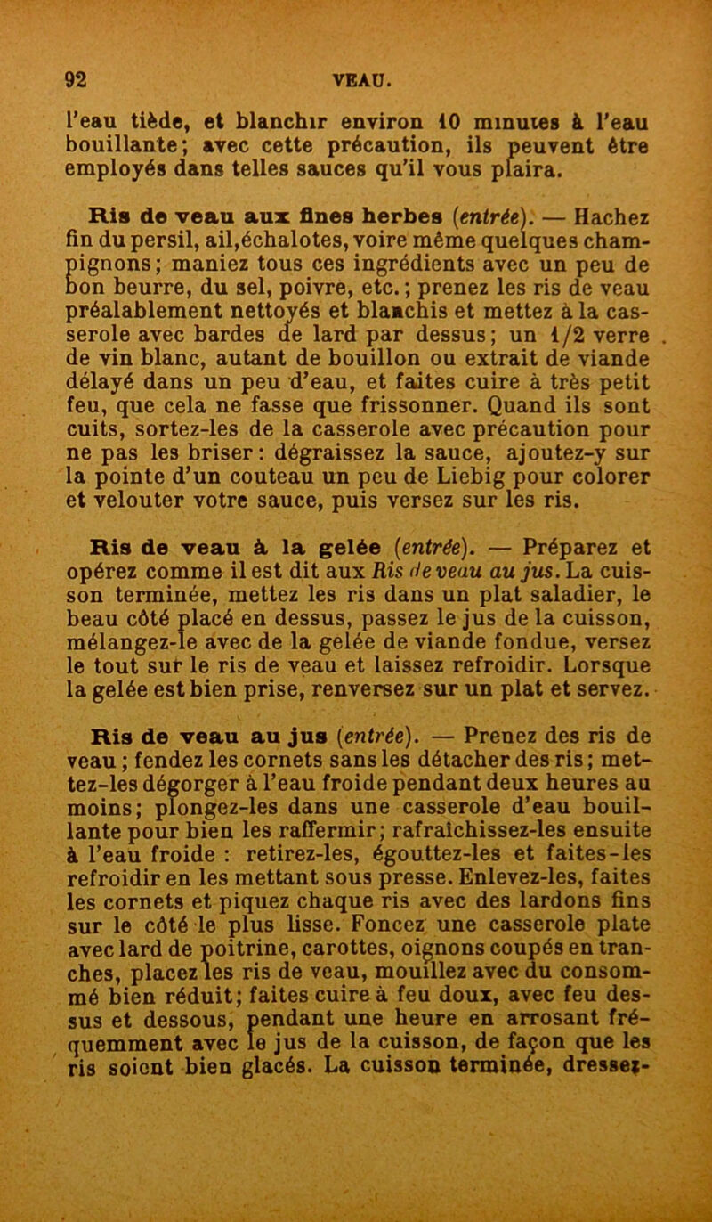 l’eau tiède, et blanchir environ 10 minutes à l'eau bouillante; avec cette précaution, ils peuvent être employés dans telles sauces qu’il vous plaira. Ris de veau aux fines herbes (entrée): — Hachez fin du persil, ail,échalotes, voire même quelques cham- pignons; maniez tous ces ingrédients avec un peu de bon beurre, du sel, poivre, etc. ; prenez les ris de veau préalablement nette ' ' ’1 chis et mettez à la cas- de vin blanc, autant de bouillon ou extrait de viande délayé dans un peu d’eau, et faites cuire à très petit feu, que cela ne fasse que frissonner. Quand ils sont cuits, sortez-les de la casserole avec précaution pour ne pas les briser: dégraissez la sauce, ajoutez-y sur la pointe d’un couteau un peu de Liebig pour colorer et velouter votre sauce, puis versez sur les ris. Ris de veau à la gelée (entrée). — Préparez et opérez comme il est dit aux Ris (te veau au jus. La cuis- son terminée, mettez les ris dans un plat saladier, le beau côté placé en dessus, passez le jus de la cuisson, mélangez-le avec de la gelée de viande fondue, versez le tout sut* le ris de veau et laissez refroidir. Lorsque la gelée est bien prise, renversez sur un plat et servez. Ris de veau au jus (entrée). — Prenez des ris de veau ; fendez les cornets sans les détacher des ris ; met- tez-les dégorger à l’eau froide pendant deux heures au moins; plongez-les dans une casserole d’eau bouil- lante pour bien les raffermir; rafraichissez-les ensuite à l’eau froide : retirez-les, égouttez-les et faites-les refroidir en les mettant sous presse. Enlevez-les, faites les cornets et piquez chaque ris avec des lardons fins sur le côté le plus lisse. Foncez une casserole plate avec lard de poitrine, carottes, oignons coupés en tran- ches, placez les ris de veau, mouillez avec du consom- mé bien réduit; faites cuire à feu doux, avec feu des- sus et dessous, pendant une heure en arrosant fré- quemment avec le jus de la cuisson, de façon que les ris soient bien glacés. La cuisson terminée, dressej- serole avec bardes dessus; un 1/2 verre .