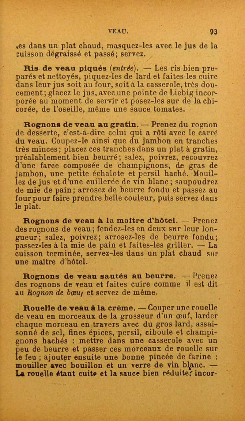 »es dans un plat chaud, masquez-les avec le jus de la cuisson dégraissé et passé; servez. Ris de veau piqués (entrée). — Les ris bien pré- parés et nettoyés, piquez-les de lard et faites-les cuire dans leur jus soit au four, soit à la casserole, très dou- cement; glacez le jus, avec une pointe de Liebig incor- porée au moment de servir et posez-les sur de la chi- corée, de l’oseille, même une sauce tomates. Rognons de veau au gratin. — Prenez du rognon de desserte, c’est-à-dire celui qui a rôti avec le carré du veau. Coupez-le ainsi que du jambon en tranches très minces ; placez ces tranches dans un plat à gratin, préalablement bien beurré ; salez, poivrez, recouvrez d’une farce composée de champignons, de gras de jambon, une petite échalote et persil haché. Mouil- lez de jus et d’une cuillerée de vin blanc; saupoudrez de mie de pain; arrosez de beurre fondu et passez au four pour faire prendre belle couleur, puis servez dans le plat. Rognons de veau à, la maître d’hôtel. — Prenez des rognons de veau; fendez-lesen deux sur leur lon- gueur; salez, poivrez; arrosez-les de beurre fondu; passez-les à la mie de pain et faites-les griller. — La cuisson terminée, servez-les dans un plat chaud sur une maître d’hôtel. Rognons de veau sautés au beurre. — Prenez des rognons de veau et faites cuire comme il est dit au Rognon de boeu/ et servez de même. Rouelle de veau à la crème. — Couper une rouelle de veau en morceaux de la grosseur d’un œuf, larder chaque morceau en travers avec du gros lard, assai- sonné de sel, fines épices, persil, ciboule et champi- gnons hachés : mettre dans une casserole avec un peu de beurre et passer ces morceaux de rouelle sur le feu ; ajouter ensuite une bonne pincée de farine : mouiller avec bouillon et un verre de vin bimane. — La rouelle étant cuite et la 9auce bien réduite'incor-