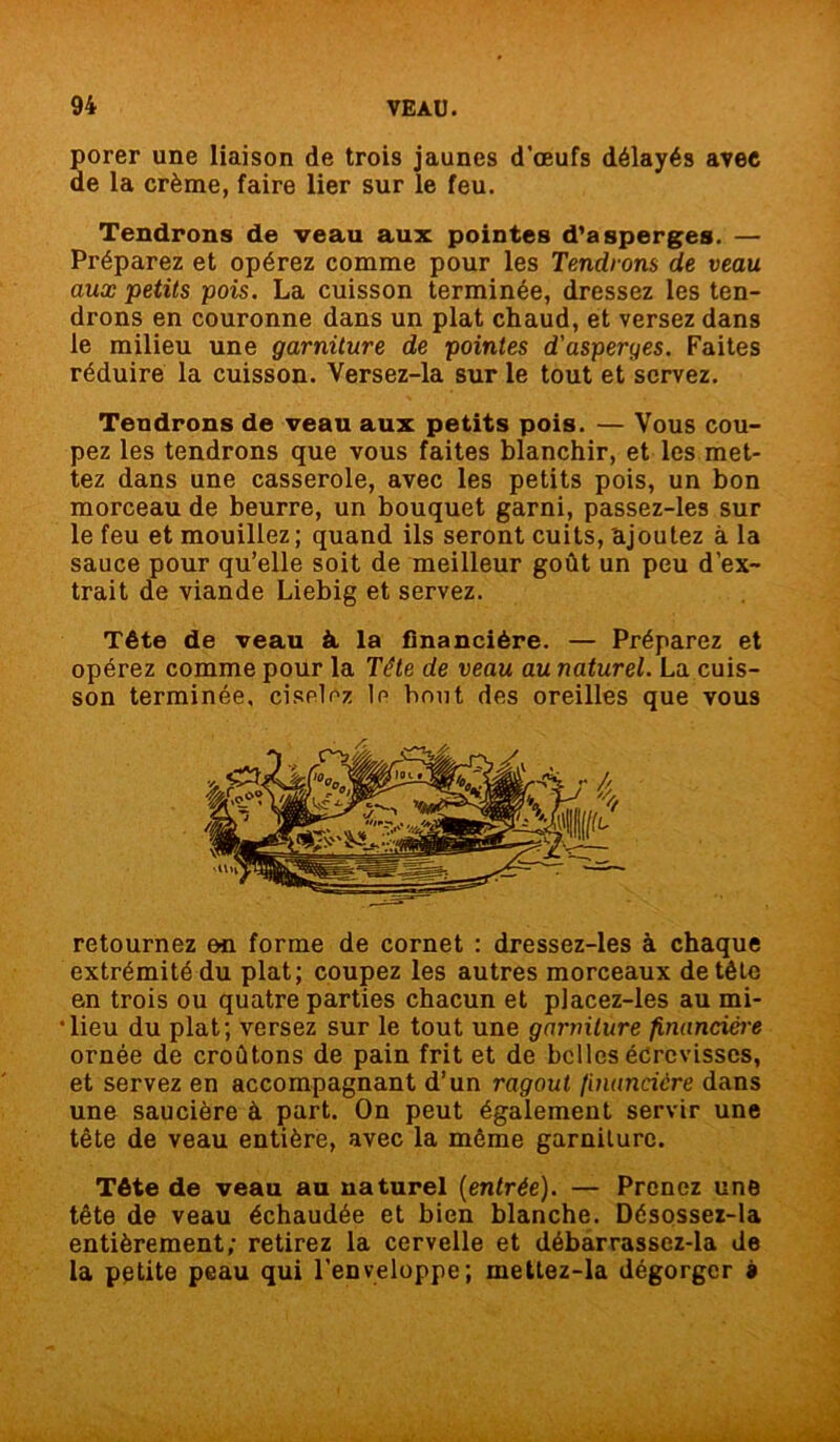 porer une liaison de trois jaunes d’œufs délayés avec de la crème, faire lier sur le feu. Tendrons de veau aux pointes d'asperges. — Préparez et opérez comme pour les Tendrons de veau aux petits pois. La cuisson terminée, dressez les ten- drons en couronne dans un plat chaud, et versez dans le milieu une garniture de pointes d'asperges. Faites réduire la cuisson. Versez-la sur le tout et servez. Tendrons de veau aux petits pois. — Vous cou- pez les tendrons que vous faites blanchir, et les met- tez dans une casserole, avec les petits pois, un bon morceau de beurre, un bouquet garni, passez-les sur le feu et mouillez ; quand ils seront cuits, ajoutez à la sauce pour qu’elle soit de meilleur goût un peu d’ex- trait de viande Liebig et servez. Tête de veau à la financière. — Préparez et opérez comme pour la Tête de veau au naturel. La cuis- son terminée, ciselez le bout des oreilles que vous retournez en forme de cornet : dressez-les à chaque extrémité du plat; coupez les autres morceaux de tête en trois ou quatre parties chacun et placez-les au mi- lieu du plat; versez sur le tout une garniture financière ornée de croûtons de pain frit et de belles écrevisses, et servez en accompagnant d’un ragoût financière dans une saucière à part. On peut également servir une tête de veau entière, avec la même garniture. Tête de veau au naturel [entrée). — Prenez une tête de veau échaudée et bien blanche. Désossez-la entièrement; retirez la cervelle et débarrassez-la de la petite peau qui l’enveloppe; mettez-la dégorger »