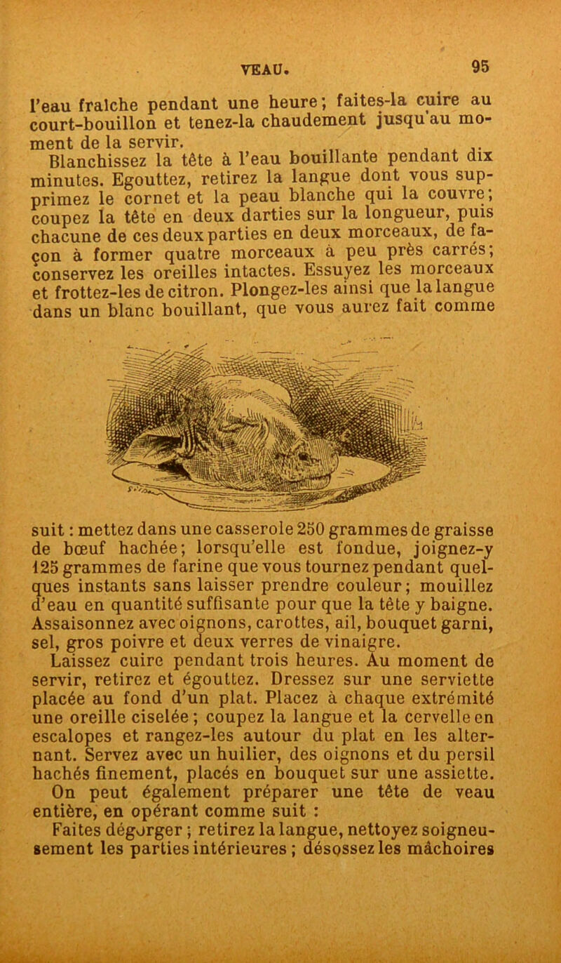 l’eau fraîche pendant une heure ; faites-la cuire au court-bouillon et tenez-la chaudement jusqu au mo- ment de la servir. , A Blanchissez la tête à l’eau bouillante pendant dix minutes. Egouttez, retirez la langue dont vous sup- primez le cornet et la peau blanche qui la couvre, coupez la tête en deux darties sur la longueur, puis chacune de ces deux parties en deux morceaux, de fa- çon à former quatre morceaux à peu près carrés; conservez les oreilles intactes. Essuyez les morceaux et frottez-les de citron. Plongez-les ainsi que la langue dans un blanc bouillant, que vous aurez fait comme suit : mettez dans une casserole 250 grammes de graisse de bœuf hachée; lorsqu’elle est fondue, joignez-y 125 grammes de farine que vous tournez pendant quel- ques instants sans laisser prendre couleur; mouillez d’eau en quantité suffisante pour que la tête y baigne. Assaisonnez avec oignons, carottes, ail, bouquet garni, sel, gros poivre et deux verres de vinaigre. Laissez cuire pendant trois heures. Au moment de servir, retirez et égouttez. Dressez sur une serviette placée au fond d’un plat. Placez à chaque extrémité une oreille ciselée; coupez la langue et la cervelle en escalopes et rangez-les autour du plat en les alter- nant. Servez avec un huilier, des oignons et du persil hachés finement, placés en bouquet sur une assiette. On peut également préparer une tête de veau entière, en opérant comme suit : Faites dégorger ; retirez la langue, nettoyez soigneu- sement les parties intérieures ; désossez les mâchoires