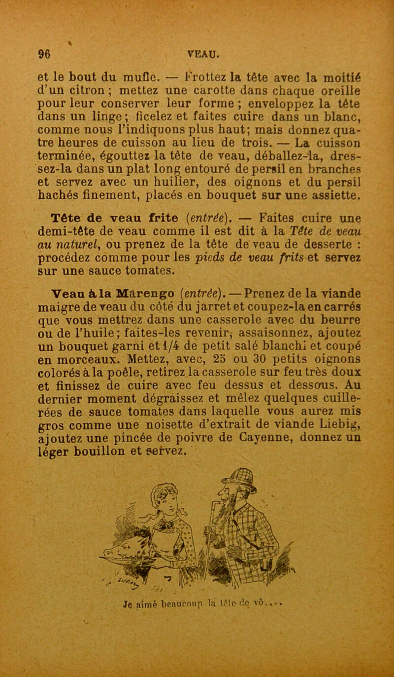et le bout du mufle. — Frottez la tête avec la moitié d’un citron ; mettez une carotte dans chaque oreille pour leur conserver leur forme ; enveloppez la tête dans un linge ; ficelez et faites cuire dans un blanc, comme nous l’indiquons plus haut; mais donnez qua- tre heures de cuisson au lieu de trois. — La cuisson terminée, égouttez la tête de veau, déballez-la, dres- sez-la dans un plat long entouré de persil en branches et servez avec un huilier, des oignons et du persil hachés finement, placés en bouquet sur une assiette. Tête de veau frite [entrée). — Faites cuire une demi-tête de veau comme il est dit à la Tête de veau au naturel, ou prenez de la tête de veau de desserte : procédez comme pour les pieds de veau frits et servez sur une sauce tomates. Veau à, la Màrengo [entrée). — Prenez de la viande maigre de veau du côté du jarrêt et coupez-la en carrés que vous mettrez dans une casserole avec du beurre ou de l’huile; faites-les revenir,- assaisonnez, ajoutez un bouquet garni et 1/4 de petit salé blanchi et coupé en morceaux. Mettez, avec, 25 ou 30 petits oignons colorés à la poêle, retirez la casserole sur feutrés doux et finissez de cuire avec feu dessus et dessous. Au dernier moment dégraissez et mêlez quelques cuille- rées de sauce tomates dans laquelle vous aurez mis gros comme une noisette d’extrait de viande Liebig, ajoutez une pincée de poivre de Cayenne, donnez un léger bouillon et servez. Je aimé beaucoup la U'Ie <ic_ vô....