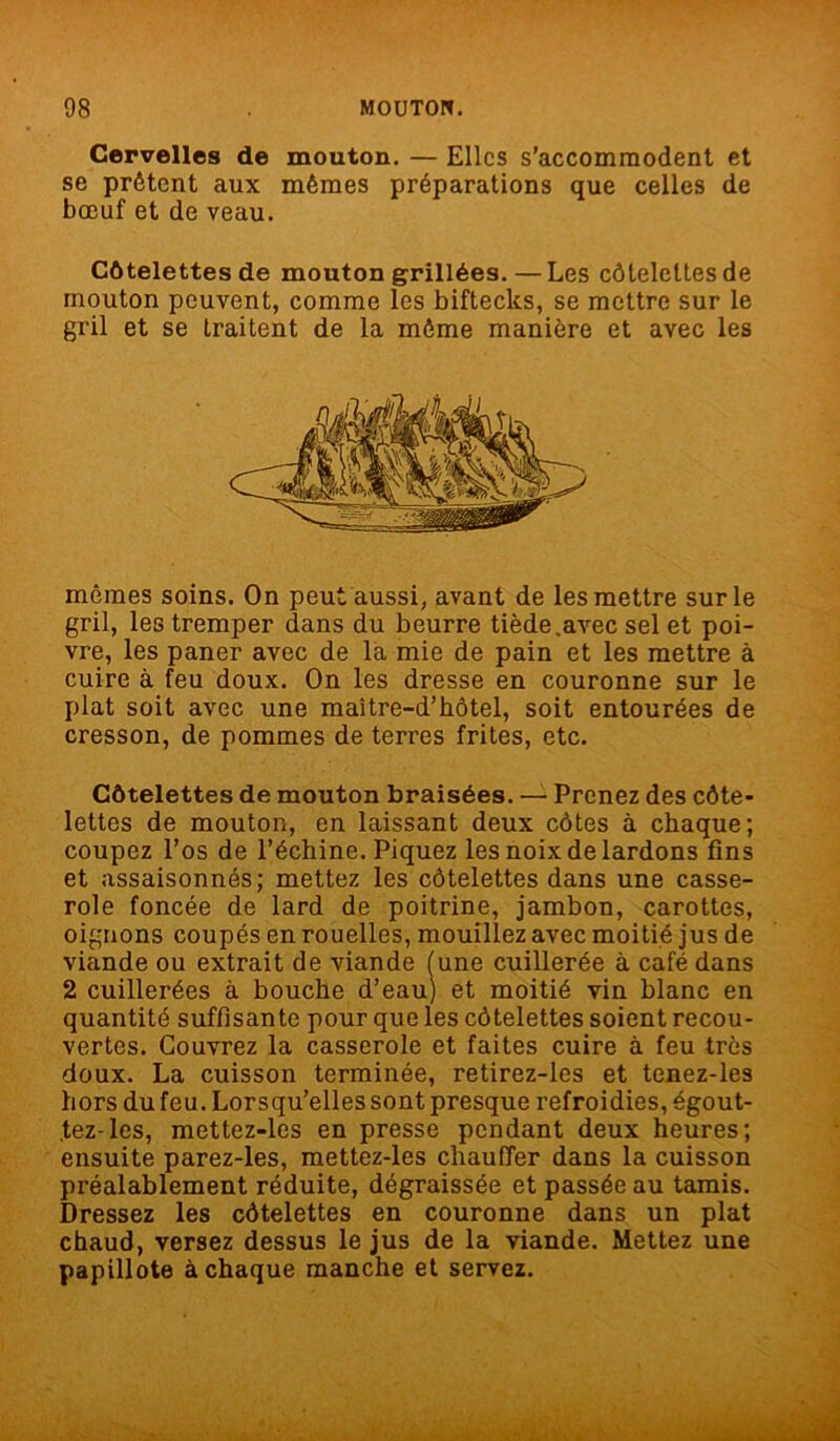 Cervelles de mouton. — Elles s’accommodent et se prêtent aux mêmes préparations que celles de bœuf et de veau. Côtelettes de mouton grillées.—Les côtelettes de mouton peuvent, comme les biftecks, se mettre sur le gril et se traitent de la môme manière et avec les mêmes soins. On peut aussi, avant de les mettre sur le gril, les tremper dans du beurre tiède .avec sel et poi- vre, les paner avec de la mie de pain et les mettre à cuire à feu doux. On les dresse en couronne sur le plat soit avec une maître-d’hôtel, soit entourées de cresson, de pommes de terres frites, etc. Côtelettes de mouton braisées. — Prenez des côte- lettes de mouton, en laissant deux côtes à chaque; coupez l’os de l’échine. Piquez les noix de lardons fins et assaisonnés; mettez les côtelettes dans une casse- role foncée de lard de poitrine, jambon, carottes, oignons coupés en rouelles, mouillez avec moitié jus de viande ou extrait de viande (une cuillerée à café dans 2 cuillerées à bouche d’eau) et moitié vin blanc en quantité suffisante pour que les côtelettes soient recou- vertes. Couvrez la casserole et faites cuire à feu très doux. La cuisson terminée, retirez-les et tenez-les hors du feu. Lorsqu’elles sont presque refroidies, égout- tez-les, mettez-les en presse pendant deux heures; ensuite parez-les, mettez-les chauffer dans la cuisson préalablement réduite, dégraissée et passée au tamis. Dressez les côtelettes en couronne dans un plat chaud, versez dessus le jus de la viande. Mettez une papillote à chaque manche et servez.