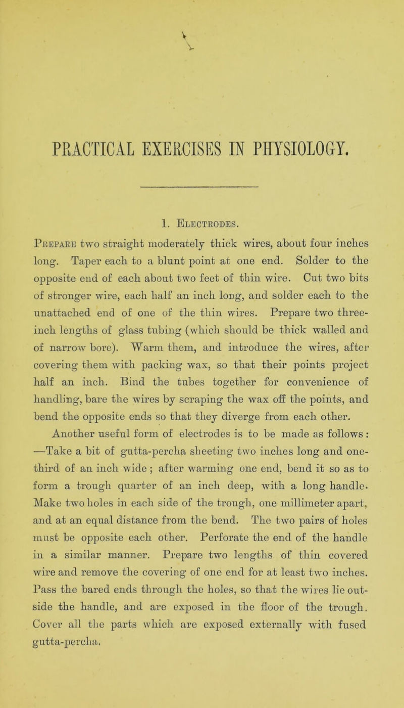 V PRACTICAL EXERCISES IN PHYSIOLOGY. 1. Electrodes. Prepare two straight moderately thick wires, about four inches long. Taper each to a blunt point at one end. Solder to the opposite end of each about two feet of thin wire. Cut two bits of stronger wire, each half an inch long, and solder each to the unattached end of one of the thin wires. Prepai’e two three- inch lengths of glass tubing (which should be thick walled and of narrow bore). Warm them, and introduce the wires, after covering them with packing wax, so that their points project half an inch. Bind the tubes together for convenience of handling, bai’e the wires by scraping the wax off the points, and bend the opposite ends so that they divei’ge from each other. Another useful form of electrodes is to be made as follows : —Take a bit of gutta-percha sheeting two inches long and one- third of an inch wide ; after warming one end, bend it so as to form a trough quarter of an inch deep, with a long handle. Make two holes in each side of the trough, one millimeter apart, and at an equal distance from the bend. The two pairs of holes must be opposite each other. Perforate the end of the handle in a similar manner. Prepare two lengths of thin covered wire and remove the covering of one end for at least two inches. Pass the bared ends through the holes, so that the Avires lie out- side the handle, and are exposed in the floor of the trough. Cover all the parts which are exposed externally Avitli fused gutta-percha.