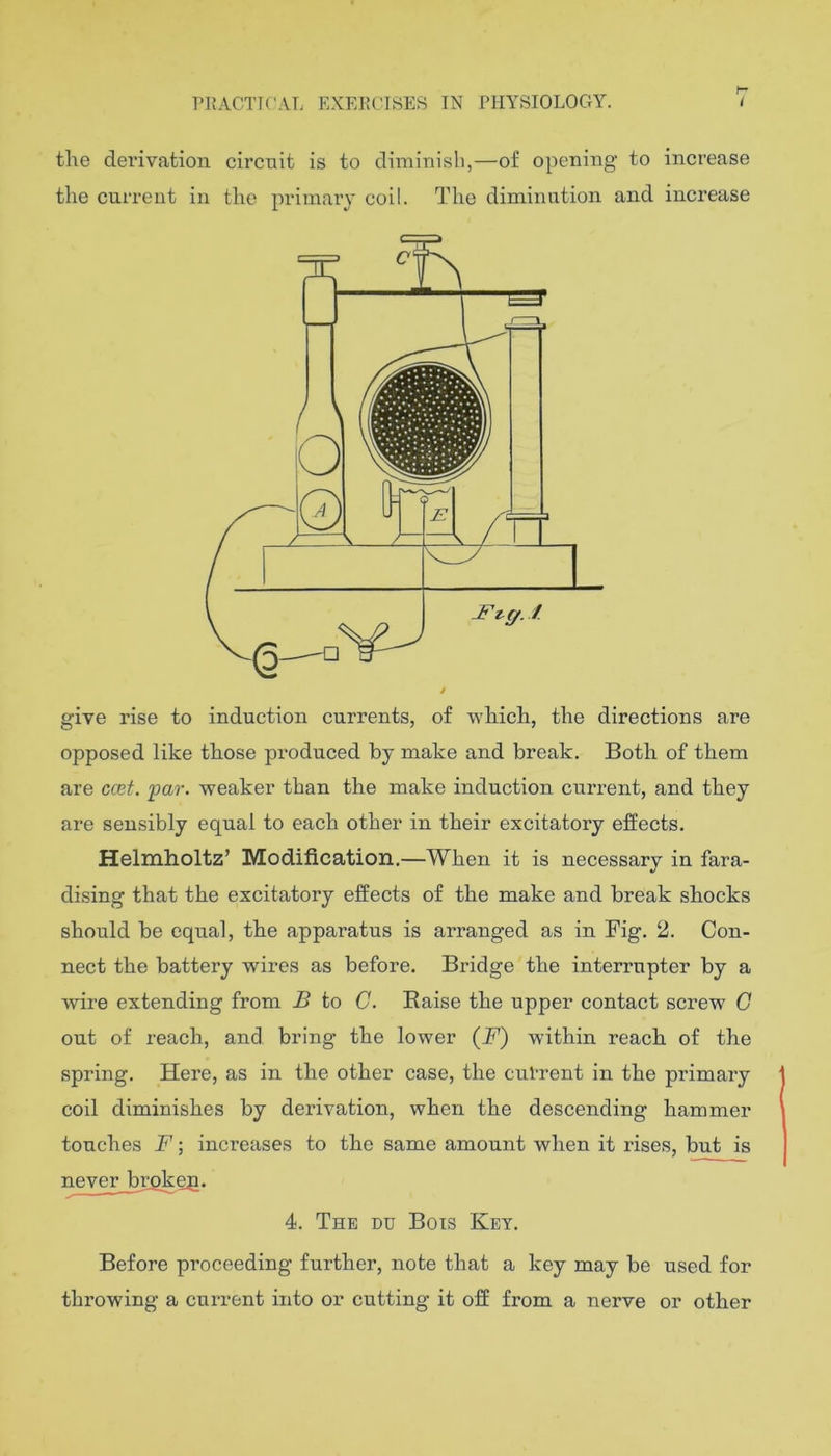 the derivation circuit is to diminish,—of opening to increase the current in the primary coil. The diminution and increase give rise to induction currents, of which, the directions are opposed like those produced by make and break. Both of them are ccet. par. weaker than the make induction current, and they are sensibly equal to each other in their excitatory effects. Helmholtz’ Modification.—When it is necessary in fara- dising that the excitatory effects of the make and break shocks should be equal, the apparatus is arranged as in Fig. 2. Con- nect the battery wires as before. Bridge the interrupter by a wire extending from B to C. Eaise the upper contact screw G out of reach, and bring the lower (F) within reach of the spring. Here, as in the other case, the cul’rent in the primary coil diminishes by derivation, when the descending hammer touches F; inci’eases to the same amount when it rises, but is never brgkeg. 4. The du Bois Key. Before proceeding further, note that a key may be used for throwing a current into or cutting it off from a nerve or other