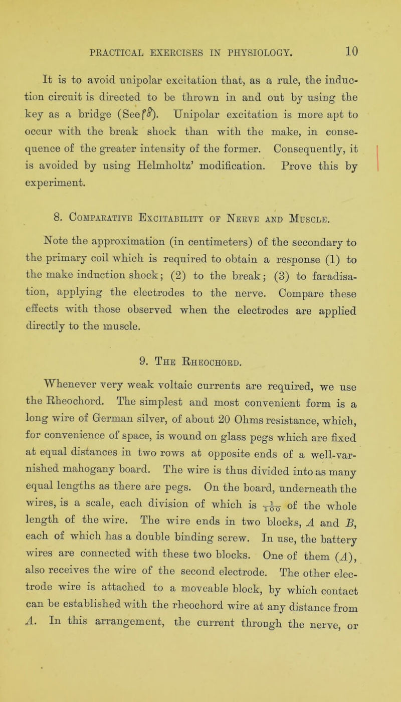 It is to avoid unipolar excitation that, as a rule, the induc- tion circuit is directed to be thrown in and out by using the key as a bridge (Seef^. Unipolar excitation is more apt to occur with the break shock than with the make, in conse- quence of the greater intensity of the former. Consequently, it is avoided by using Helmholtz’ modification. Prove this by experiment. 8. Comparative Excitability of Nerve and Muscle. Note the approximation (in centimeters) of the secondary to the primary coil which is required to obtain a response (1) to the make induction shock; (2) to the break; (3) to faradisa- tion, applying the electrodes to the nerve. Compare these effects with those observed when the electrodes are applied directly to the muscle. 9. The Rheochord. Whenever very weak voltaic currents are required, we use the Rheochord. The simplest and most convenient form is a long wire of German silver, of about 20 Ohms resistance, which, for convenience of space, is wound on glass pegs which are fixed at equal distances in two rows at opposite ends of a well-var- nished mahogany board. The wire is thus divided into as many equal lengths as there are pegs. On the boai’d, underneath the wires, is a scale, each division of which is of the whole length of the wire. The wire ends in two blocks, A and J3, each of which has a double binding screw. In use, the battery wires are connected with these two blocks. One of them (A), also receives the wire of the second electrode. The other elec- trode wire is attached to a moveable block, by which contact can be established with the rheochord wire at any distance from A. In this arrangement, the current through the nerve, or