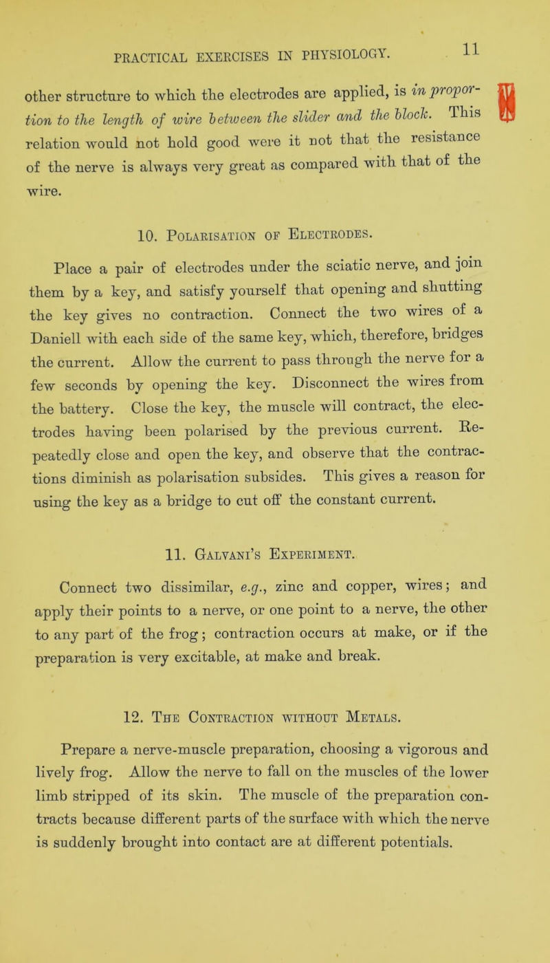 11 other structure to which the electrodes are applied, is in propor tion to the length of wive hehveen the slider and the hloclc. This relation would not hold good were it not that the resistance of the nerve is always very great as compared with that of the wire. 10. Polarisation of Electrodes. Place a pair of electrodes under the sciatic nerve, and join them by a key, and satisfy yourself that opening and shutting the key gives no contraction. Connect the two wires of a Daniell with each side of the same key, which, therefore, bridges the current. Allow the current to pass through the nerve for a few seconds by opening the key. Disconnect the wires from the battery. Close the key, the muscle will contract, the elec- trodes having been polarised by the previous current. Re- peatedly close and open the key, and observe that the contrac- tions diminish as polarisation subsides. This gives a reason for using the key as a bridge to cut off the constant current. 11. Galvani’s Experiment. Connect two dissimilar, e.g., zinc and copper, wires; and apply their points to a nerve, or one point to a nerve, the other to any part of the frog; contraction occurs at make, or if the preparation is very excitable, at make and break. 12. The Contraction without Metals. Prepare a nerve-muscle preparation, choosing a vigorous and lively frog. Allow the nerve to fall on the muscles of the lower limb stripped of its skin. The muscle of the preparation con- tracts because different parts of the surface with which the nerve is suddenly brought into contact are at different potentials.