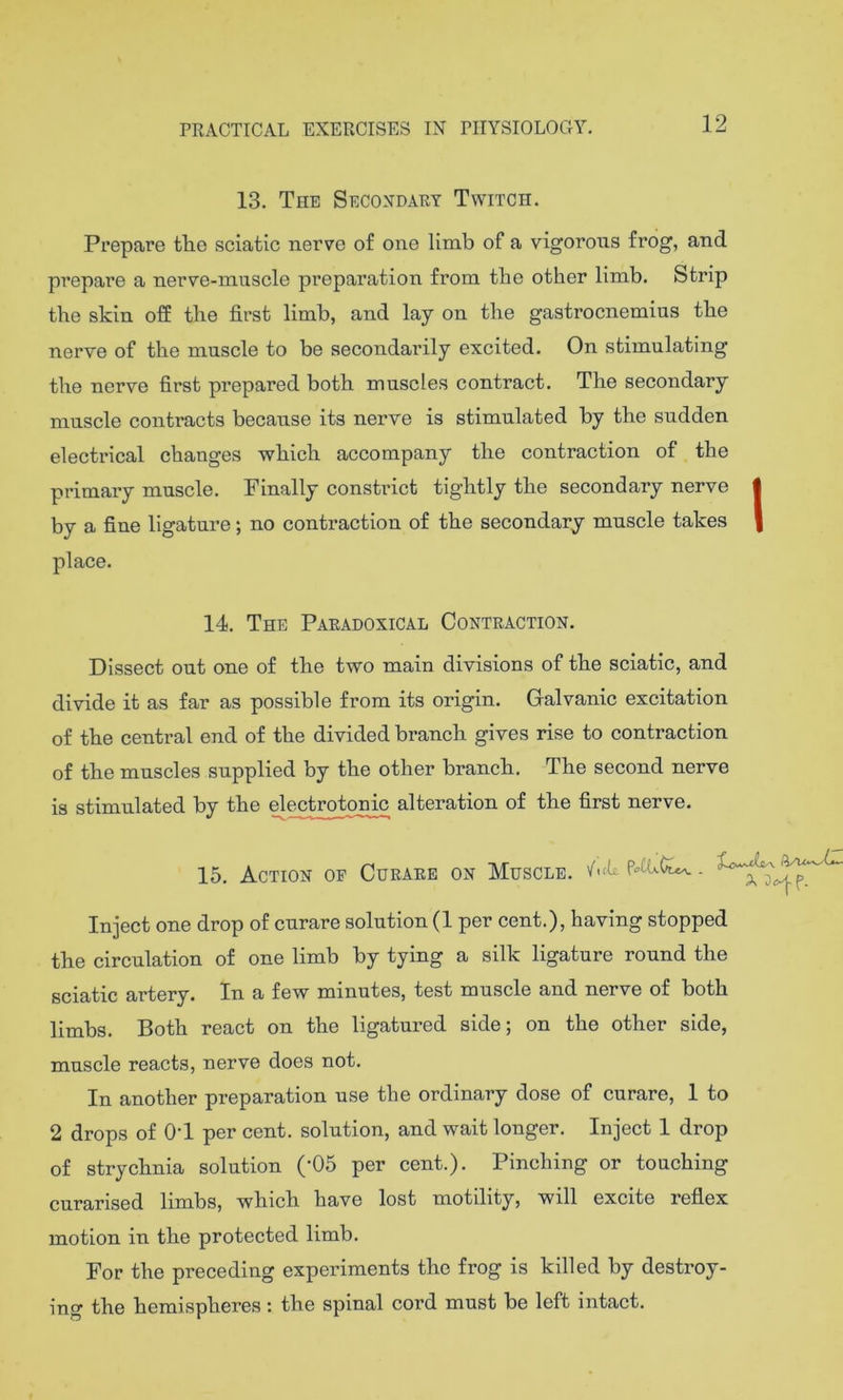 12 13. The Secondary Twitch. Prepare tlie sciatic nerve of one limb of a vigoroiis frog, and prepare a nerve-muscle preparation from the other limb. Strip the skin off the first limb, and lay on the gastrocnemius the nerve of the muscle to be secondarily excited. On stimulating the nerve first prepared both muscles contract. The secondary muscle contracts because its nerve is stimulated by the sudden electrical changes which accompany the contraction of the primary muscle. Finally constrict tightly the secondary nerve by a fine ligature; no contraction of the secondary muscle takes place. 14, The Paradoxical Contraction. Dissect out one of the two main divisions of the sciatic, and divide it as far as possible from its origin. Galvanic excitation of the central end of the divided branch gives rise to contraction of the muscles supplied by the other branch. The second nerve is stimulated by the electrotcmic alteration of the first nerve, 15. Action of Curare on Muscle, '/'.cfi Inject one drop of curare solution (1 per cent.), having stopped the circulation of one limb by tying a silk ligature round the sciatic artery. In a few minutes, test muscle and nerve of both limbs. Both react on the ligatured side; on the other side, muscle reacts, nerve does not. In another preparation use the ordinary dose of curare, 1 to 2 drops of OT per cent, solution, and wait longer. Inject I drop of strychnia solution (’05 per cent.). Pinching or touching curarised limbs, which have lost motility, will excite reflex motion in the protected limb. For the preceding experiments the frog is killed by destroy- ing the hemispheres: the spinal cord must be left intact.