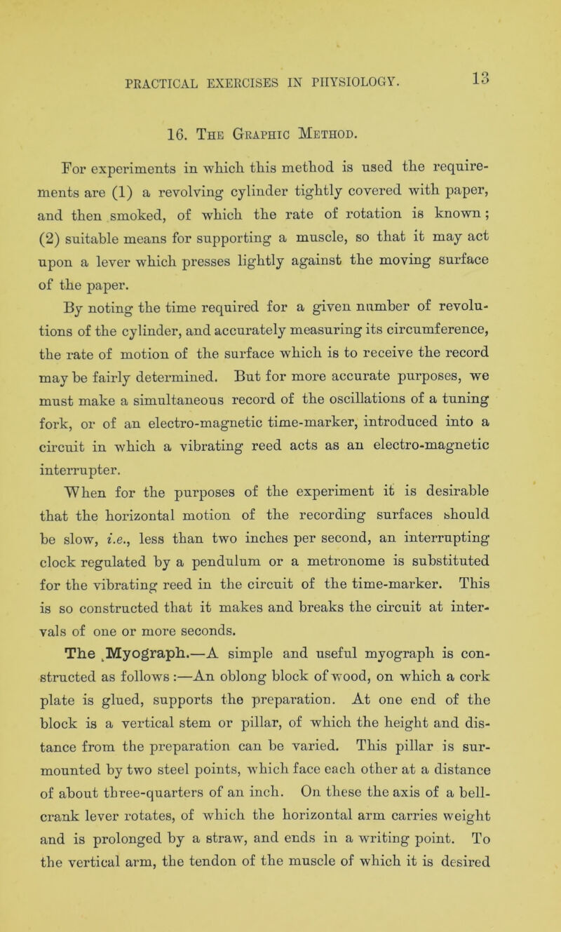 13 16. The Graphic Method. For experiments in wliicli this method is used the require- ments are (1) a revolving cylinder tightly covered with paper, and then smoked, of which the rate of rotation is known; (2) suitable means for supporting a muscle, so that it may act upon a lever which presses lightly against the moving surface of the paper. By noting the time required for a given number of revolu- tions of the cylinder, and accurately measuring its circumference, the rate of motion of the surface which is to receive the record may be fairly detei-mined. But for more accurate purposes, we must make a simultaneous record of the oscillations of a tuning fork, or of an electro-magnetic time-marker, introduced into a circuit in which a vibrating reed acts as an electro-magnetic interrupter. When for the purposes of the experiment it is desirable that the horizontal motion of the recording surfaces should be slow, 2.e., less than two inches per second, an interrupting clock regulated by a pendulum or a metronome is substituted for the vibrating reed in the circuit of the time-marker. This is so constructed that it makes and breaks the circuit at inter- vals of one or more seconds. The ^Myograph.—A simple and useful myograph is con- structed as follows :—An oblong block of Avood, on Avhich a cork plate is glued, supports the preparation. At one end of the block is a vertical stem or pillar, of which the height and dis- tance from the preparation can be varied. This pillar is sur- mounted by two steel points, which face each other at a distance of about three-quarters of an inch. On these the axis of a bell- crank lever rotates, of which the horizontal arm carries weight and is prolonged by a straw, and ends in a writing point. To the vertical arm, the tendon of the muscle of which it is desired