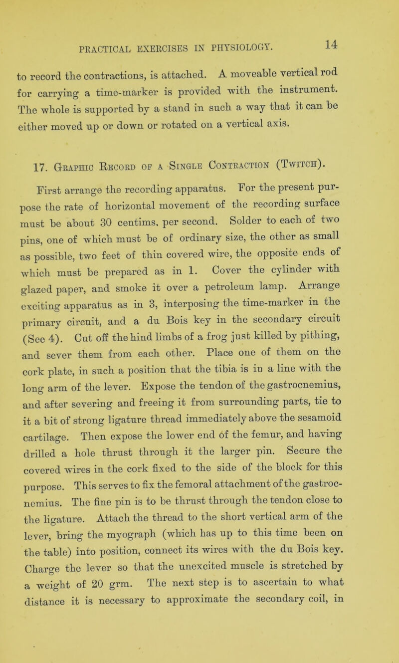 14 to record the contractions, is attached. A moveable vertical rod for carrying a time-marker is provided 'with the instrument. The whole is supported by a stand in such a way that it can he either moved up or down or rotated on a vertical axis. 17. Graphic Record of a Single Contraction (Twitch). First arrange the recording apparatus. For the present pur- pose the rate of horizontal movement of the recording surface must be about 30 centims. per second. Solder to each of two pins, one of which must be of ordinary size, the other as small as possible, two feet of thin covered wire, the opposite ends of which must be prepared as in 1. Cover the cylinder with glazed paper, and smoke it over a petroleum lamp. Arrange exciting apparatus as in 3, interposing the time-marker in the primary circuit, and a du Bois key in the secondary circuit (See 4). Cut off the hind limbs of a frog just killed by pithing, and sever them from each other. Place one of them on the cork plate, in such a position that the tibia is in a line with the long arm of the lever. Expose the tendon of the gastrocnemius, and after severing and freeing it from surrounding parts, tie to it a bit of strong ligature thread immediately above tbe sesamoid cartilage. Then expose the lower end of the femur, and having drilled a hole thrust through it the larger pin. Secure the covered wires in the cork fixed to the side of the block for this purpose. This serves to fix the femoral attachment of the gastroc- nemius. The fine pin is to be thrust through the tendon close to the ligature. Attach the thread to the short vertical arm of the lever, brino- the myograph (which has up to this time been on the table) into position, connect its wires with the du Bois key. Cbaro-e the lever so that the unexcited muscle is stretched by a weight of 20 grm. The next step is to ascertain to what distance it is necessary to approximate the secondary coil, in