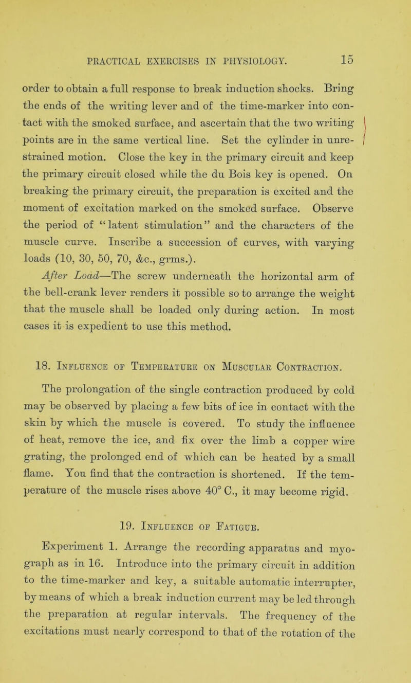 15 order to obtain a full response to break induction shocks. Bring the ends of the writing lever and of the time-marker into con- tact with the smoked surface, and ascertain that the two writing points are in the same vertical line. Set the cylinder in unre- strained motion. Close the key in the primary circuit and keep the primary circuit closed while the du Bois key is opened. On breaking the primary circuit, the preparation is excited and the moment of excitation marked on the smoked surface. Observe the period of “latent stimulation” and the characters of the muscle curve. Inscribe a succession of curves, with varying loads (10, 30, 50, 70, &c., grms.). After Load—The screw underneath the horizontal arm of the bell-crank lever renders it possible so to arrange the weight that the muscle shall be loaded only during action. In most cases it is expedient to use this method. 18. Influence of Temperature on Muscular Contraction. The prolongation of the single contraction produced by cold may be observed by placing a few bits of ice in contact with the skin by which the muscle is covered. To study the influence of heat, remove the ice, and flx over the limb a copjier wire grating, the prolonged end of which can be heated by a small flame. You find that the contraction is shortened. If the tem- perature of the muscle rises above 40° C., it may become rigid. 19. Influence of Fatigue. Expei-iment 1. Arrange the recording apparatus and myo- graph as in 16. Introduce into the primary circuit in addition to the time-marker and key, a suitable automatic interrupter, by means of which a break induction current may be led through the preparation at regular intervals. The frequency of the excitations must nearly correspond to that of the rotation of the