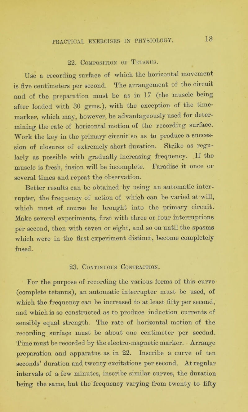 18 22. Composition of Tetanus. Use a recording surface of which the horizontal movement is five centimeters per second. The arrangement of the circuit and of the preparation must be as in 17 (the muscle being after loaded with 30 grms.), with the exception of the time- marker, which may, however, be advantageously used for deter- mining the rate of horizontal motion of the recording surface. Work the key in the primary circuit so as to produce a succes- sion of closures of extremely short duration. Strike as regu- larly as possible with gradually increasing frequency. If the muscle is fresh, fusion will be incomplete. Faradise it once or several times and repeat the observation. Better results can be obtained by using an automatic inter- rupter, the frequency of action of which can be varied at will, which must of course be bi’ought into the primary circuit. Make several experiments, first with three or four interruptions per second, then with seven or eight, and so on until the spasms which were in the first experiment distinct, become completely fused. 23. Continuous Contraction. For the purpose of recording the various forms of this curve (complete tetanus), an automatic interrupter must be used, of which the frequency can be increased to at least fifty per second, and which is so constructed as to produce induction currents of sensibly equal strength. The rate of horizontal motion of the recording surface must be about one centimeter per second. Time must be recorded by the electro-magnetic marker. Arrange preparation and apparatus as in 22. Inscribe a curve of ten seconds’ duration and twenty excitations per second. At regular intervals of a few minutes, inscribe similar curves, the duration being the same, but the frequency vai’ying from twenty to fifty