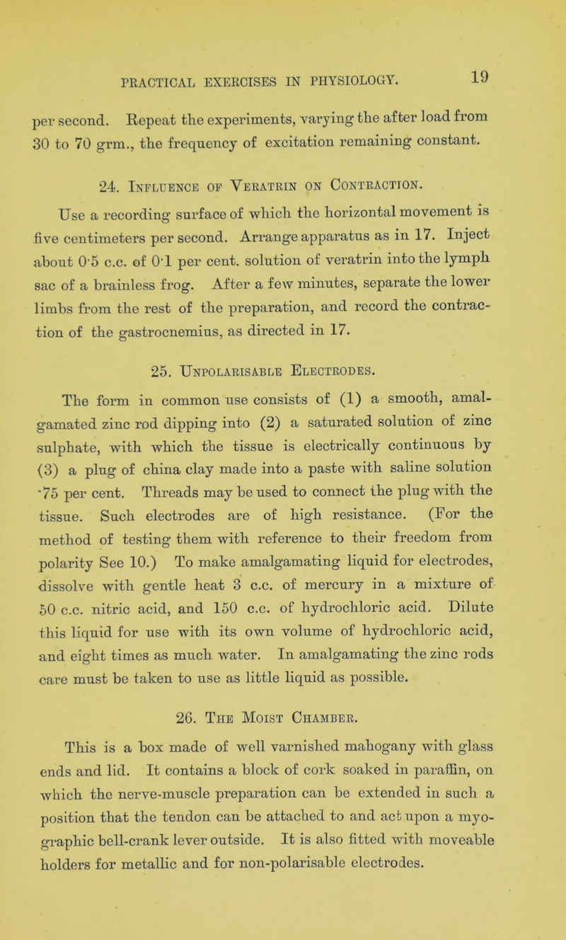 19 per second. Repeat the experiments, varying the after load from 30 to 70 grm., the frequency of excitation remaining constant. 24. Influence op Veratrin on Contraction. Use a recording surface of which the horizontal movement is five centimeters per second. Arrange apparatus as in 17. Inject about 0‘5 c.c. of 0‘1 per cent, solution of veratrin into the lymph sac of a brainless frog. After a few minutes, separate the lower limbs from the rest of the preparation, and record the contrac- tion of the gastrocnemius, as directed in 17. 25. Unpolarisable Electrodes. The form in common use consists of (1) a smooth, amal- gamated zinc rod dipping into (2) a saturated solution of zinc .sulphate, with which the tissue is electrically continuous by (3) a plug of china clay made into a paste with saline solution '75 per cent. Threads may be used to connect the plug with the tissue. Such electrodes are of high resistance. (For the method of testing them with reference to their freedom from polarity See 10.) To make amalgamating liquid for electrodes, dissolve with gentle heat 3 c.c. of mercury in a mixture of 50 c.c. nitric acid, and 150 c.c. of hydrochloric acid. Dilute this liquid for use with its own volume of hydrochloric acid, and eight times as much water. In amalgamating the zinc rods care must be taken to use as little liquid as possible. 26. The Moist Chamber. This is a box made of well varnished mahogany with glass ends and lid. It eontains a block of cork soaked in pai-affin, on which the nerve-muscle preparation can be extended in such a position that the tendon can be attached to and act upon a myo- graphic bell-crank lever outside. It is also fitted with moveable holders for metallic and for non-polarisable electrodes.
